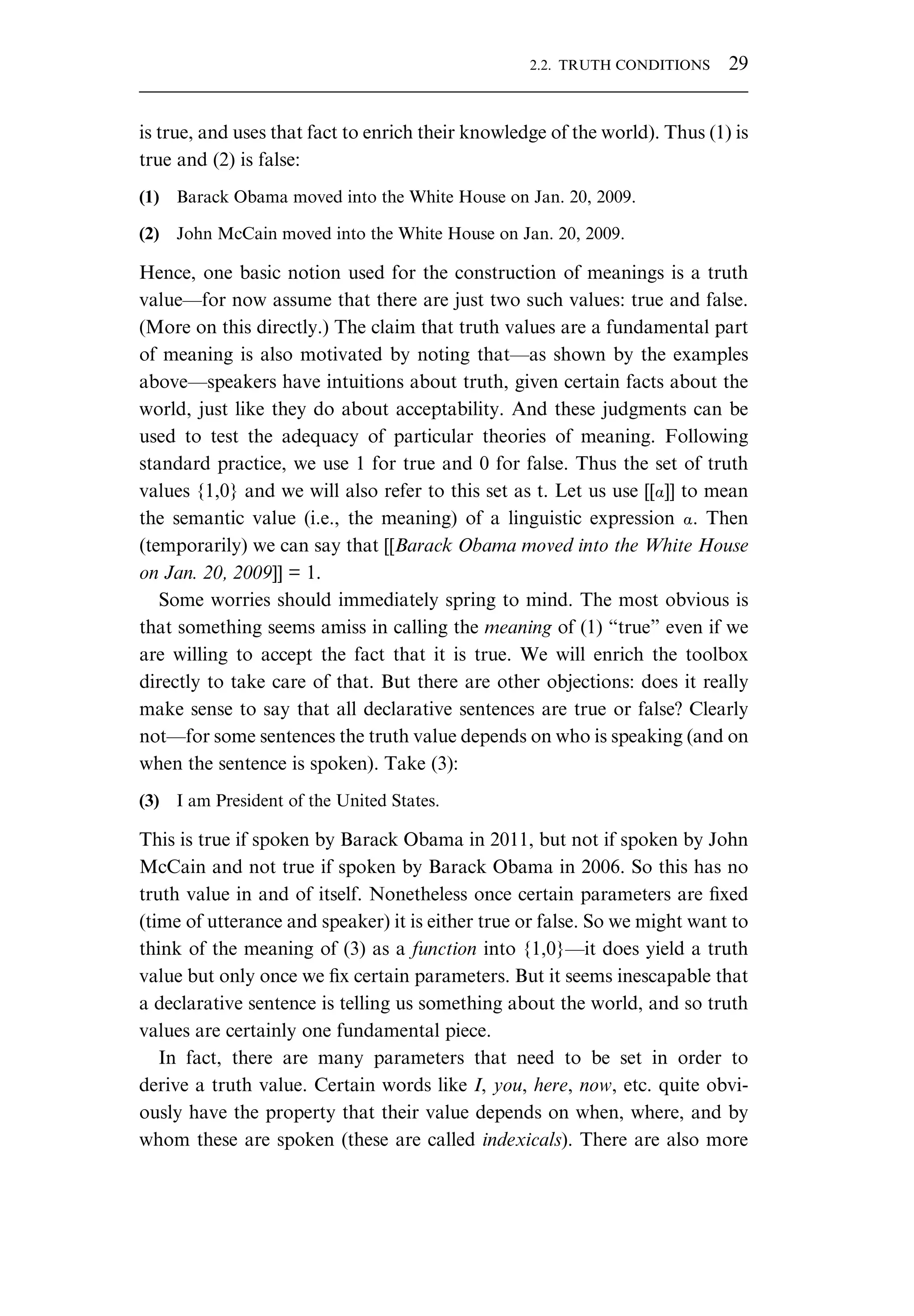 is true, and uses that fact to enrich their knowledge of the world). Thus (1) is true and (2) is false: (1) Barack Obama moved into the White House on Jan. 20, 2009. (2) John McCain moved into the White House on Jan. 20, 2009. Hence, one basic notion used for the construction of meanings is a truth value—for now assume that there are just two such values: true and false. (More on this directly.) The claim that truth values are a fundamental part of meaning is also motivated by noting that—as shown by the examples above—speakers have intuitions about truth, given certain facts about the world, just like they do about acceptability. And these judgments can be used to test the adequacy of particular theories of meaning. Following standard practice, we use 1 for true and 0 for false. Thus the set of truth values {1,0} and we will also refer to this set as t. Let us use [[Æ]] to mean the semantic value (i.e., the meaning) of a linguistic expression Æ. Then (temporarily) we can say that [[Barack Obama moved into the White House on Jan. 20, 2009]] = 1. Some worries should immediately spring to mind. The most obvious is that something seems amiss in calling the meaning of (1) “true” even if we are willing to accept the fact that it is true. We will enrich the toolbox directly to take care of that. But there are other objections: does it really make sense to say that all declarative sentences are true or false? Clearly not—for some sentences the truth value depends on who is speaking (and on when the sentence is spoken). Take (3): (3) I am President of the United States. This is true if spoken by Barack Obama in 2011, but not if spoken by John McCain and not true if spoken by Barack Obama in 2006. So this has no truth value in and of itself. Nonetheless once certain parameters are ﬁxed (time of utterance and speaker) it is either true or false. So we might want to think of the meaning of (3) as a function into {1,0}—it does yield a truth value but only once we ﬁx certain parameters. But it seems inescapable that a declarative sentence is telling us something about the world, and so truth values are certainly one fundamental piece. In fact, there are many parameters that need to be set in order to derive a truth value. Certain words like I, you, here, now, etc. quite obvi- ously have the property that their value depends on when, where, and by whom these are spoken (these are called indexicals). There are also more 2.2. TRUTH CONDITIONS 29 