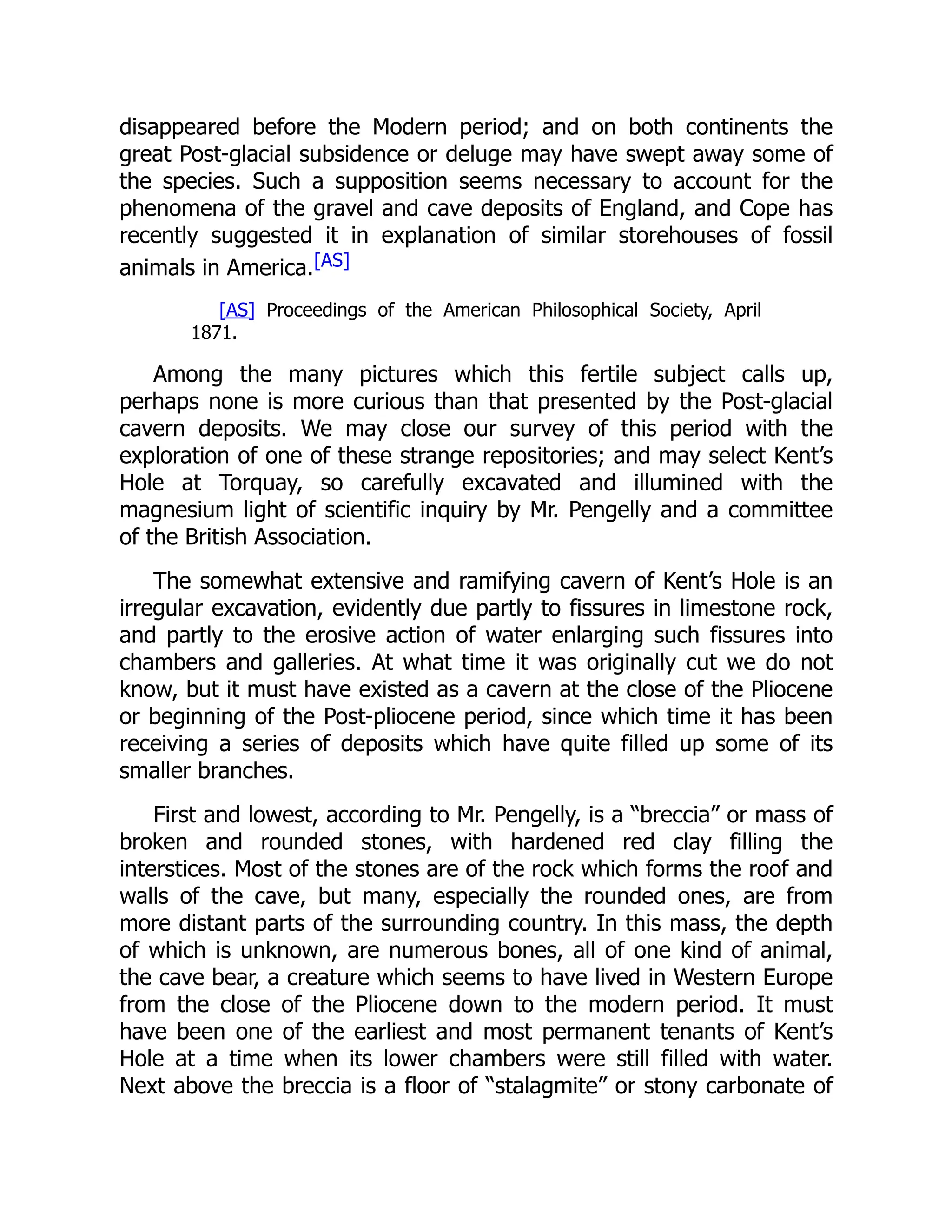 disappeared before the Modern period; and on both continents the great Post-glacial subsidence or deluge may have swept away some of the species. Such a supposition seems necessary to account for the phenomena of the gravel and cave deposits of England, and Cope has recently suggested it in explanation of similar storehouses of fossil animals in America.[AS] [AS] Proceedings of the American Philosophical Society, April 1871. Among the many pictures which this fertile subject calls up, perhaps none is more curious than that presented by the Post-glacial cavern deposits. We may close our survey of this period with the exploration of one of these strange repositories; and may select Kent’s Hole at Torquay, so carefully excavated and illumined with the magnesium light of scientific inquiry by Mr. Pengelly and a committee of the British Association. The somewhat extensive and ramifying cavern of Kent’s Hole is an irregular excavation, evidently due partly to fissures in limestone rock, and partly to the erosive action of water enlarging such fissures into chambers and galleries. At what time it was originally cut we do not know, but it must have existed as a cavern at the close of the Pliocene or beginning of the Post-pliocene period, since which time it has been receiving a series of deposits which have quite filled up some of its smaller branches. First and lowest, according to Mr. Pengelly, is a “breccia” or mass of broken and rounded stones, with hardened red clay filling the interstices. Most of the stones are of the rock which forms the roof and walls of the cave, but many, especially the rounded ones, are from more distant parts of the surrounding country. In this mass, the depth of which is unknown, are numerous bones, all of one kind of animal, the cave bear, a creature which seems to have lived in Western Europe from the close of the Pliocene down to the modern period. It must have been one of the earliest and most permanent tenants of Kent’s Hole at a time when its lower chambers were still filled with water. Next above the breccia is a floor of “stalagmite” or stony carbonate of 