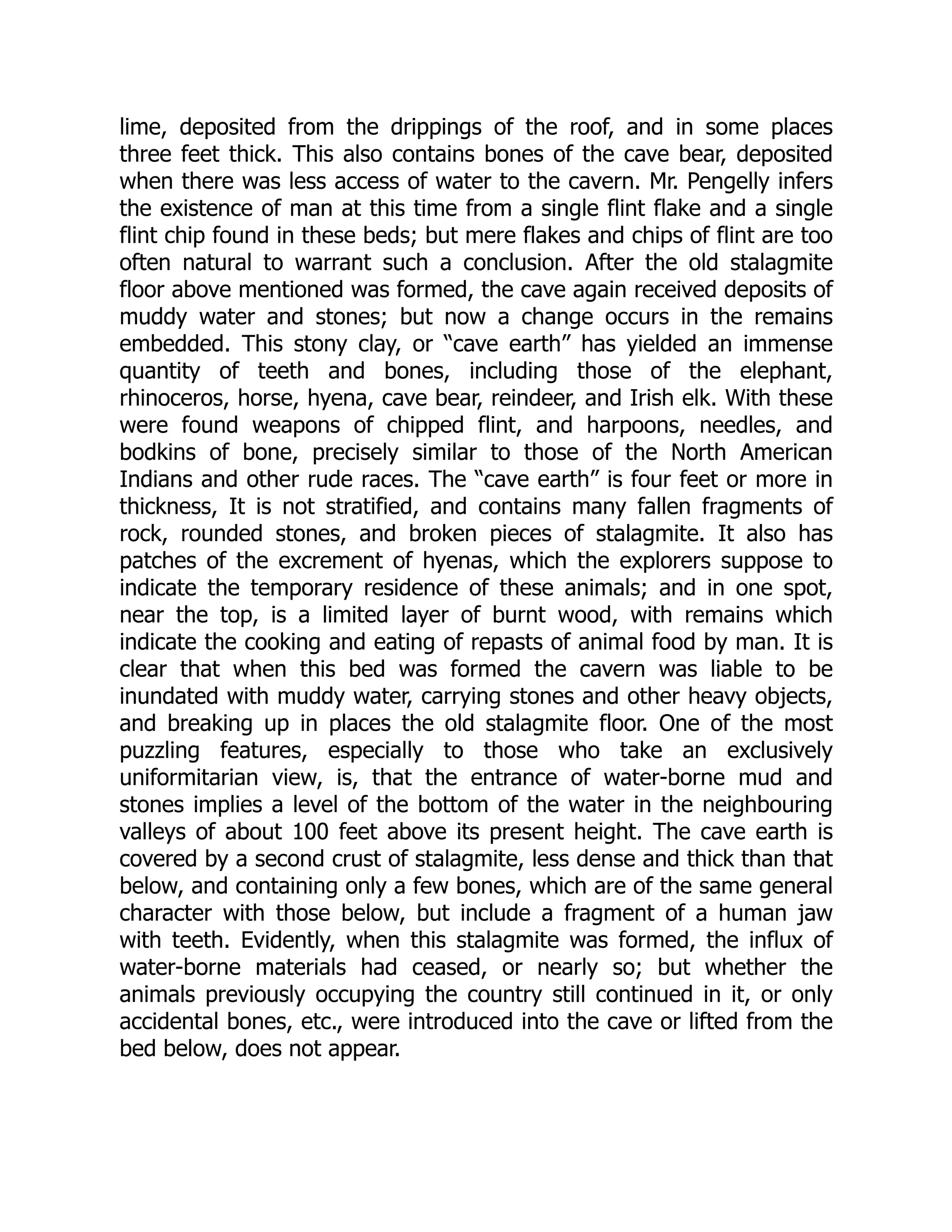 lime, deposited from the drippings of the roof, and in some places three feet thick. This also contains bones of the cave bear, deposited when there was less access of water to the cavern. Mr. Pengelly infers the existence of man at this time from a single flint flake and a single flint chip found in these beds; but mere flakes and chips of flint are too often natural to warrant such a conclusion. After the old stalagmite floor above mentioned was formed, the cave again received deposits of muddy water and stones; but now a change occurs in the remains embedded. This stony clay, or “cave earth” has yielded an immense quantity of teeth and bones, including those of the elephant, rhinoceros, horse, hyena, cave bear, reindeer, and Irish elk. With these were found weapons of chipped flint, and harpoons, needles, and bodkins of bone, precisely similar to those of the North American Indians and other rude races. The “cave earth” is four feet or more in thickness, It is not stratified, and contains many fallen fragments of rock, rounded stones, and broken pieces of stalagmite. It also has patches of the excrement of hyenas, which the explorers suppose to indicate the temporary residence of these animals; and in one spot, near the top, is a limited layer of burnt wood, with remains which indicate the cooking and eating of repasts of animal food by man. It is clear that when this bed was formed the cavern was liable to be inundated with muddy water, carrying stones and other heavy objects, and breaking up in places the old stalagmite floor. One of the most puzzling features, especially to those who take an exclusively uniformitarian view, is, that the entrance of water-borne mud and stones implies a level of the bottom of the water in the neighbouring valleys of about 100 feet above its present height. The cave earth is covered by a second crust of stalagmite, less dense and thick than that below, and containing only a few bones, which are of the same general character with those below, but include a fragment of a human jaw with teeth. Evidently, when this stalagmite was formed, the influx of water-borne materials had ceased, or nearly so; but whether the animals previously occupying the country still continued in it, or only accidental bones, etc., were introduced into the cave or lifted from the bed below, does not appear. 