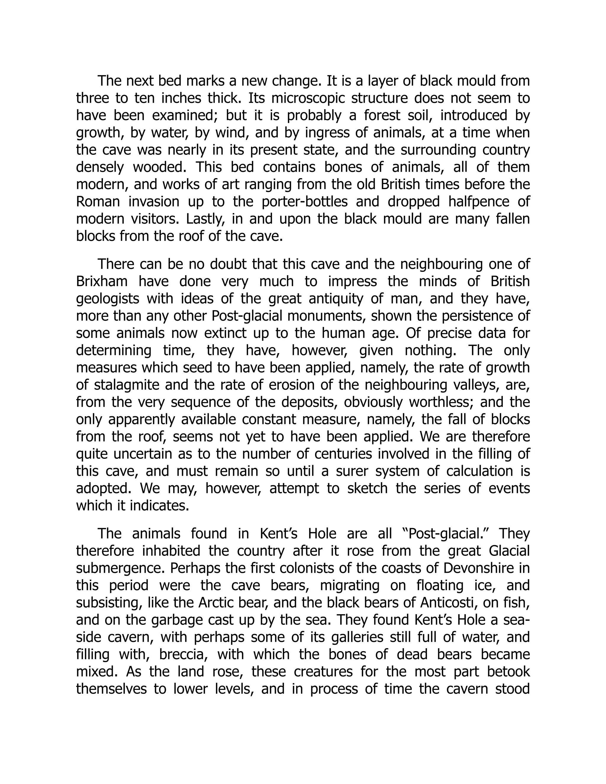 The next bed marks a new change. It is a layer of black mould from three to ten inches thick. Its microscopic structure does not seem to have been examined; but it is probably a forest soil, introduced by growth, by water, by wind, and by ingress of animals, at a time when the cave was nearly in its present state, and the surrounding country densely wooded. This bed contains bones of animals, all of them modern, and works of art ranging from the old British times before the Roman invasion up to the porter-bottles and dropped halfpence of modern visitors. Lastly, in and upon the black mould are many fallen blocks from the roof of the cave. There can be no doubt that this cave and the neighbouring one of Brixham have done very much to impress the minds of British geologists with ideas of the great antiquity of man, and they have, more than any other Post-glacial monuments, shown the persistence of some animals now extinct up to the human age. Of precise data for determining time, they have, however, given nothing. The only measures which seed to have been applied, namely, the rate of growth of stalagmite and the rate of erosion of the neighbouring valleys, are, from the very sequence of the deposits, obviously worthless; and the only apparently available constant measure, namely, the fall of blocks from the roof, seems not yet to have been applied. We are therefore quite uncertain as to the number of centuries involved in the filling of this cave, and must remain so until a surer system of calculation is adopted. We may, however, attempt to sketch the series of events which it indicates. The animals found in Kent’s Hole are all “Post-glacial.” They therefore inhabited the country after it rose from the great Glacial submergence. Perhaps the first colonists of the coasts of Devonshire in this period were the cave bears, migrating on floating ice, and subsisting, like the Arctic bear, and the black bears of Anticosti, on fish, and on the garbage cast up by the sea. They found Kent’s Hole a sea- side cavern, with perhaps some of its galleries still full of water, and filling with, breccia, with which the bones of dead bears became mixed. As the land rose, these creatures for the most part betook themselves to lower levels, and in process of time the cavern stood 