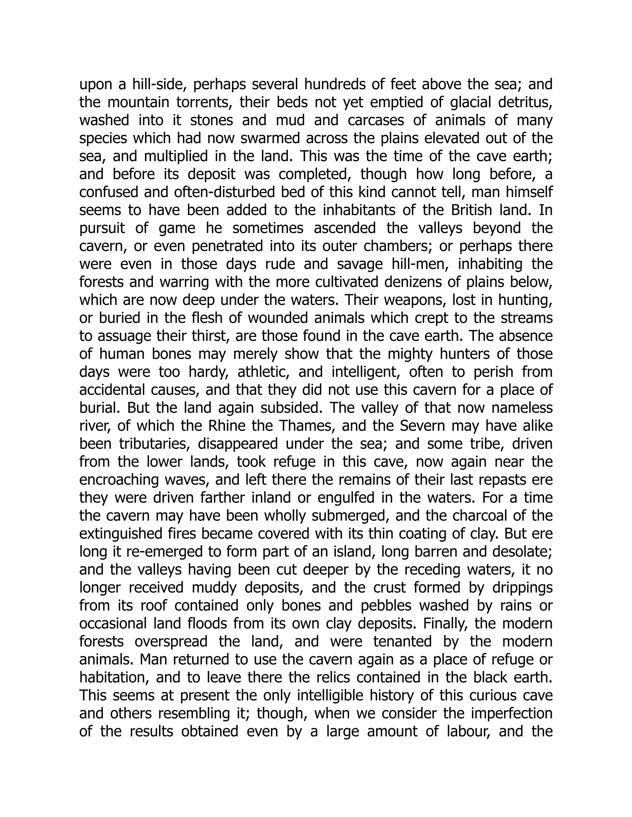 upon a hill-side, perhaps several hundreds of feet above the sea; and the mountain torrents, their beds not yet emptied of glacial detritus, washed into it stones and mud and carcases of animals of many species which had now swarmed across the plains elevated out of the sea, and multiplied in the land. This was the time of the cave earth; and before its deposit was completed, though how long before, a confused and often-disturbed bed of this kind cannot tell, man himself seems to have been added to the inhabitants of the British land. In pursuit of game he sometimes ascended the valleys beyond the cavern, or even penetrated into its outer chambers; or perhaps there were even in those days rude and savage hill-men, inhabiting the forests and warring with the more cultivated denizens of plains below, which are now deep under the waters. Their weapons, lost in hunting, or buried in the flesh of wounded animals which crept to the streams to assuage their thirst, are those found in the cave earth. The absence of human bones may merely show that the mighty hunters of those days were too hardy, athletic, and intelligent, often to perish from accidental causes, and that they did not use this cavern for a place of burial. But the land again subsided. The valley of that now nameless river, of which the Rhine the Thames, and the Severn may have alike been tributaries, disappeared under the sea; and some tribe, driven from the lower lands, took refuge in this cave, now again near the encroaching waves, and left there the remains of their last repasts ere they were driven farther inland or engulfed in the waters. For a time the cavern may have been wholly submerged, and the charcoal of the extinguished fires became covered with its thin coating of clay. But ere long it re-emerged to form part of an island, long barren and desolate; and the valleys having been cut deeper by the receding waters, it no longer received muddy deposits, and the crust formed by drippings from its roof contained only bones and pebbles washed by rains or occasional land floods from its own clay deposits. Finally, the modern forests overspread the land, and were tenanted by the modern animals. Man returned to use the cavern again as a place of refuge or habitation, and to leave there the relics contained in the black earth. This seems at present the only intelligible history of this curious cave and others resembling it; though, when we consider the imperfection of the results obtained even by a large amount of labour, and the 