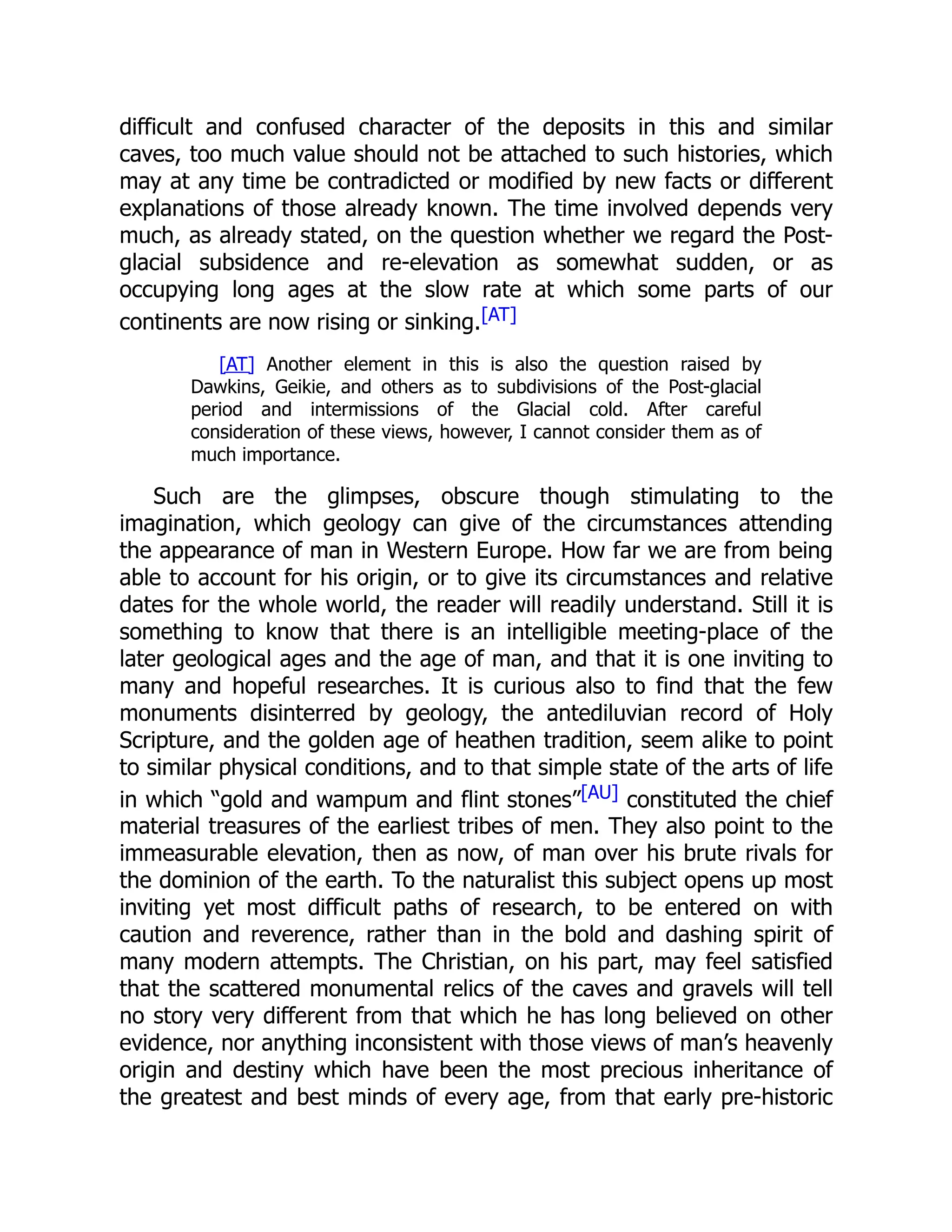 difficult and confused character of the deposits in this and similar caves, too much value should not be attached to such histories, which may at any time be contradicted or modified by new facts or different explanations of those already known. The time involved depends very much, as already stated, on the question whether we regard the Post- glacial subsidence and re-elevation as somewhat sudden, or as occupying long ages at the slow rate at which some parts of our continents are now rising or sinking.[AT] [AT] Another element in this is also the question raised by Dawkins, Geikie, and others as to subdivisions of the Post-glacial period and intermissions of the Glacial cold. After careful consideration of these views, however, I cannot consider them as of much importance. Such are the glimpses, obscure though stimulating to the imagination, which geology can give of the circumstances attending the appearance of man in Western Europe. How far we are from being able to account for his origin, or to give its circumstances and relative dates for the whole world, the reader will readily understand. Still it is something to know that there is an intelligible meeting-place of the later geological ages and the age of man, and that it is one inviting to many and hopeful researches. It is curious also to find that the few monuments disinterred by geology, the antediluvian record of Holy Scripture, and the golden age of heathen tradition, seem alike to point to similar physical conditions, and to that simple state of the arts of life in which “gold and wampum and flint stones”[AU] constituted the chief material treasures of the earliest tribes of men. They also point to the immeasurable elevation, then as now, of man over his brute rivals for the dominion of the earth. To the naturalist this subject opens up most inviting yet most difficult paths of research, to be entered on with caution and reverence, rather than in the bold and dashing spirit of many modern attempts. The Christian, on his part, may feel satisfied that the scattered monumental relics of the caves and gravels will tell no story very different from that which he has long believed on other evidence, nor anything inconsistent with those views of man’s heavenly origin and destiny which have been the most precious inheritance of the greatest and best minds of every age, from that early pre-historic 