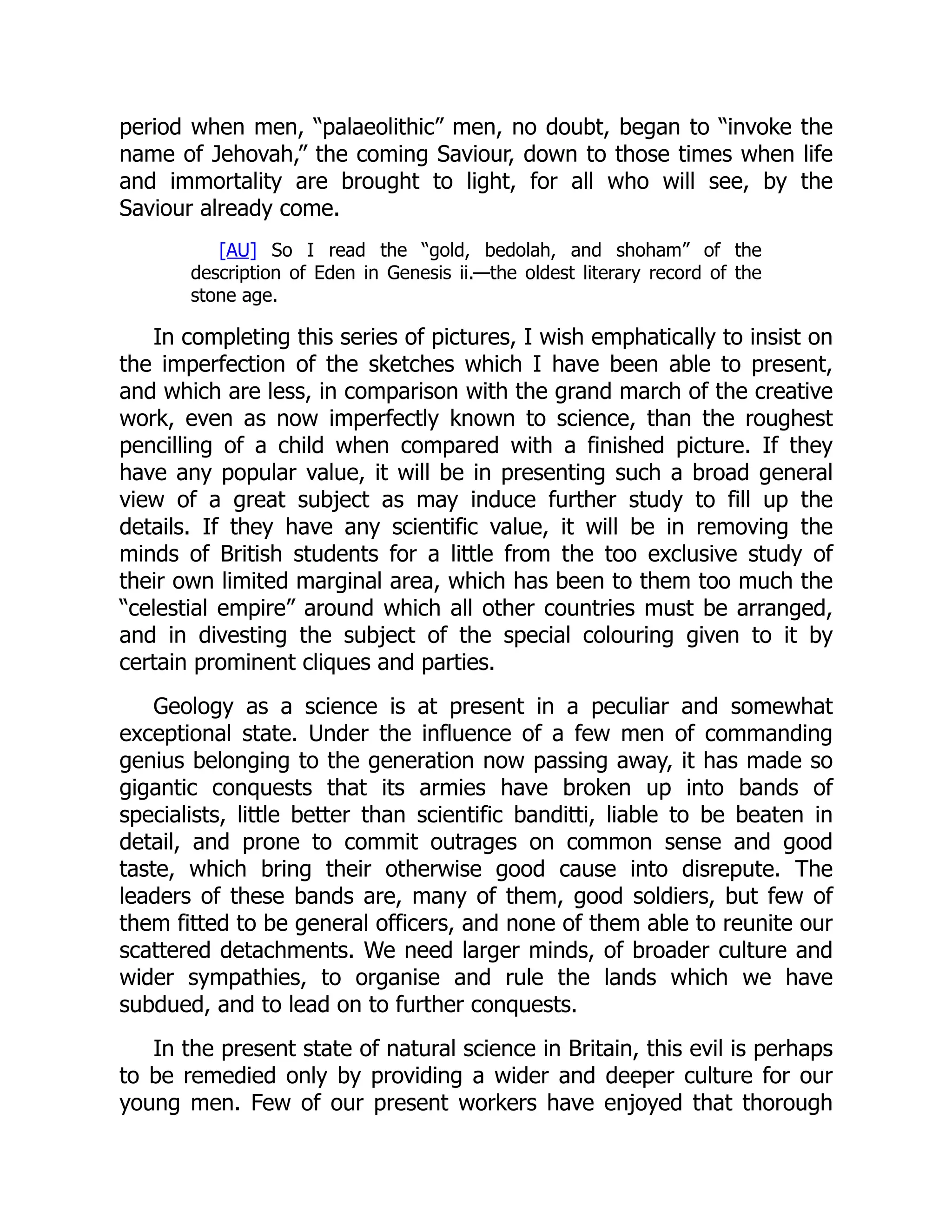 period when men, “palaeolithic” men, no doubt, began to “invoke the name of Jehovah,” the coming Saviour, down to those times when life and immortality are brought to light, for all who will see, by the Saviour already come. [AU] So I read the “gold, bedolah, and shoham” of the description of Eden in Genesis ii.—the oldest literary record of the stone age. In completing this series of pictures, I wish emphatically to insist on the imperfection of the sketches which I have been able to present, and which are less, in comparison with the grand march of the creative work, even as now imperfectly known to science, than the roughest pencilling of a child when compared with a finished picture. If they have any popular value, it will be in presenting such a broad general view of a great subject as may induce further study to fill up the details. If they have any scientific value, it will be in removing the minds of British students for a little from the too exclusive study of their own limited marginal area, which has been to them too much the “celestial empire” around which all other countries must be arranged, and in divesting the subject of the special colouring given to it by certain prominent cliques and parties. Geology as a science is at present in a peculiar and somewhat exceptional state. Under the influence of a few men of commanding genius belonging to the generation now passing away, it has made so gigantic conquests that its armies have broken up into bands of specialists, little better than scientific banditti, liable to be beaten in detail, and prone to commit outrages on common sense and good taste, which bring their otherwise good cause into disrepute. The leaders of these bands are, many of them, good soldiers, but few of them fitted to be general officers, and none of them able to reunite our scattered detachments. We need larger minds, of broader culture and wider sympathies, to organise and rule the lands which we have subdued, and to lead on to further conquests. In the present state of natural science in Britain, this evil is perhaps to be remedied only by providing a wider and deeper culture for our young men. Few of our present workers have enjoyed that thorough 