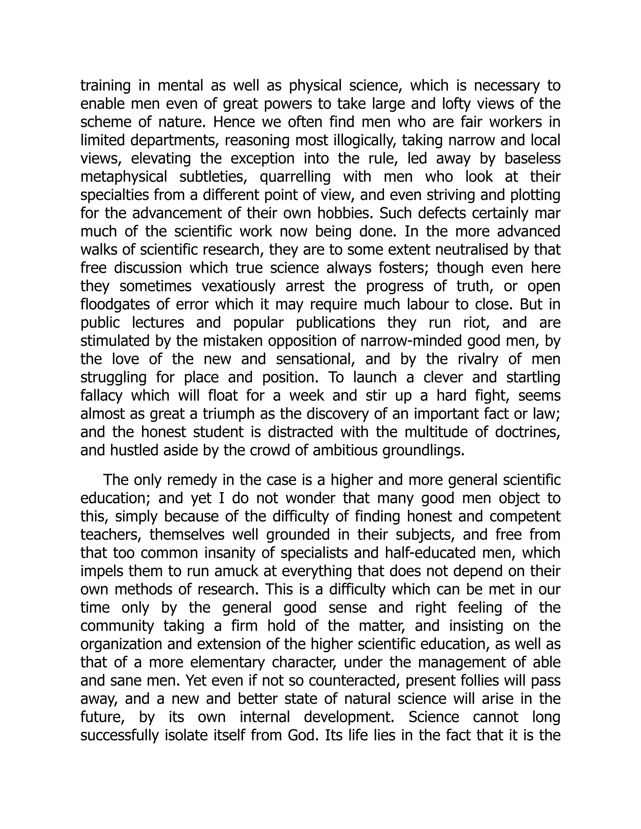 training in mental as well as physical science, which is necessary to enable men even of great powers to take large and lofty views of the scheme of nature. Hence we often find men who are fair workers in limited departments, reasoning most illogically, taking narrow and local views, elevating the exception into the rule, led away by baseless metaphysical subtleties, quarrelling with men who look at their specialties from a different point of view, and even striving and plotting for the advancement of their own hobbies. Such defects certainly mar much of the scientific work now being done. In the more advanced walks of scientific research, they are to some extent neutralised by that free discussion which true science always fosters; though even here they sometimes vexatiously arrest the progress of truth, or open floodgates of error which it may require much labour to close. But in public lectures and popular publications they run riot, and are stimulated by the mistaken opposition of narrow-minded good men, by the love of the new and sensational, and by the rivalry of men struggling for place and position. To launch a clever and startling fallacy which will float for a week and stir up a hard fight, seems almost as great a triumph as the discovery of an important fact or law; and the honest student is distracted with the multitude of doctrines, and hustled aside by the crowd of ambitious groundlings. The only remedy in the case is a higher and more general scientific education; and yet I do not wonder that many good men object to this, simply because of the difficulty of finding honest and competent teachers, themselves well grounded in their subjects, and free from that too common insanity of specialists and half-educated men, which impels them to run amuck at everything that does not depend on their own methods of research. This is a difficulty which can be met in our time only by the general good sense and right feeling of the community taking a firm hold of the matter, and insisting on the organization and extension of the higher scientific education, as well as that of a more elementary character, under the management of able and sane men. Yet even if not so counteracted, present follies will pass away, and a new and better state of natural science will arise in the future, by its own internal development. Science cannot long successfully isolate itself from God. Its life lies in the fact that it is the 