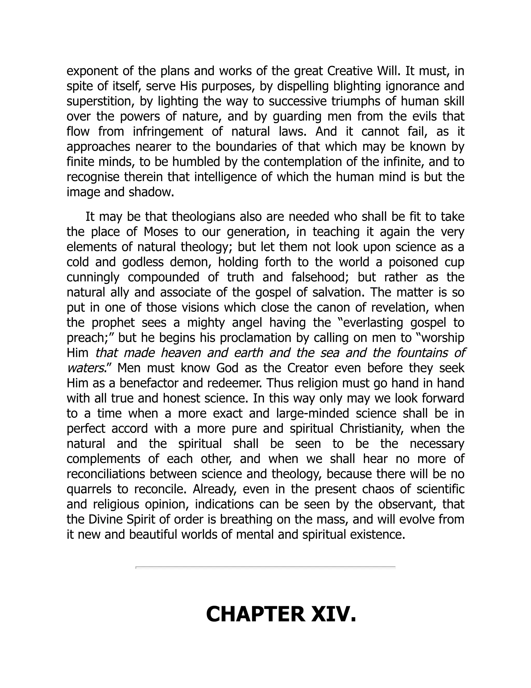 exponent of the plans and works of the great Creative Will. It must, in spite of itself, serve His purposes, by dispelling blighting ignorance and superstition, by lighting the way to successive triumphs of human skill over the powers of nature, and by guarding men from the evils that flow from infringement of natural laws. And it cannot fail, as it approaches nearer to the boundaries of that which may be known by finite minds, to be humbled by the contemplation of the infinite, and to recognise therein that intelligence of which the human mind is but the image and shadow. It may be that theologians also are needed who shall be fit to take the place of Moses to our generation, in teaching it again the very elements of natural theology; but let them not look upon science as a cold and godless demon, holding forth to the world a poisoned cup cunningly compounded of truth and falsehood; but rather as the natural ally and associate of the gospel of salvation. The matter is so put in one of those visions which close the canon of revelation, when the prophet sees a mighty angel having the “everlasting gospel to preach;” but he begins his proclamation by calling on men to “worship Him that made heaven and earth and the sea and the fountains of waters.” Men must know God as the Creator even before they seek Him as a benefactor and redeemer. Thus religion must go hand in hand with all true and honest science. In this way only may we look forward to a time when a more exact and large-minded science shall be in perfect accord with a more pure and spiritual Christianity, when the natural and the spiritual shall be seen to be the necessary complements of each other, and when we shall hear no more of reconciliations between science and theology, because there will be no quarrels to reconcile. Already, even in the present chaos of scientific and religious opinion, indications can be seen by the observant, that the Divine Spirit of order is breathing on the mass, and will evolve from it new and beautiful worlds of mental and spiritual existence. CHAPTER XIV. 