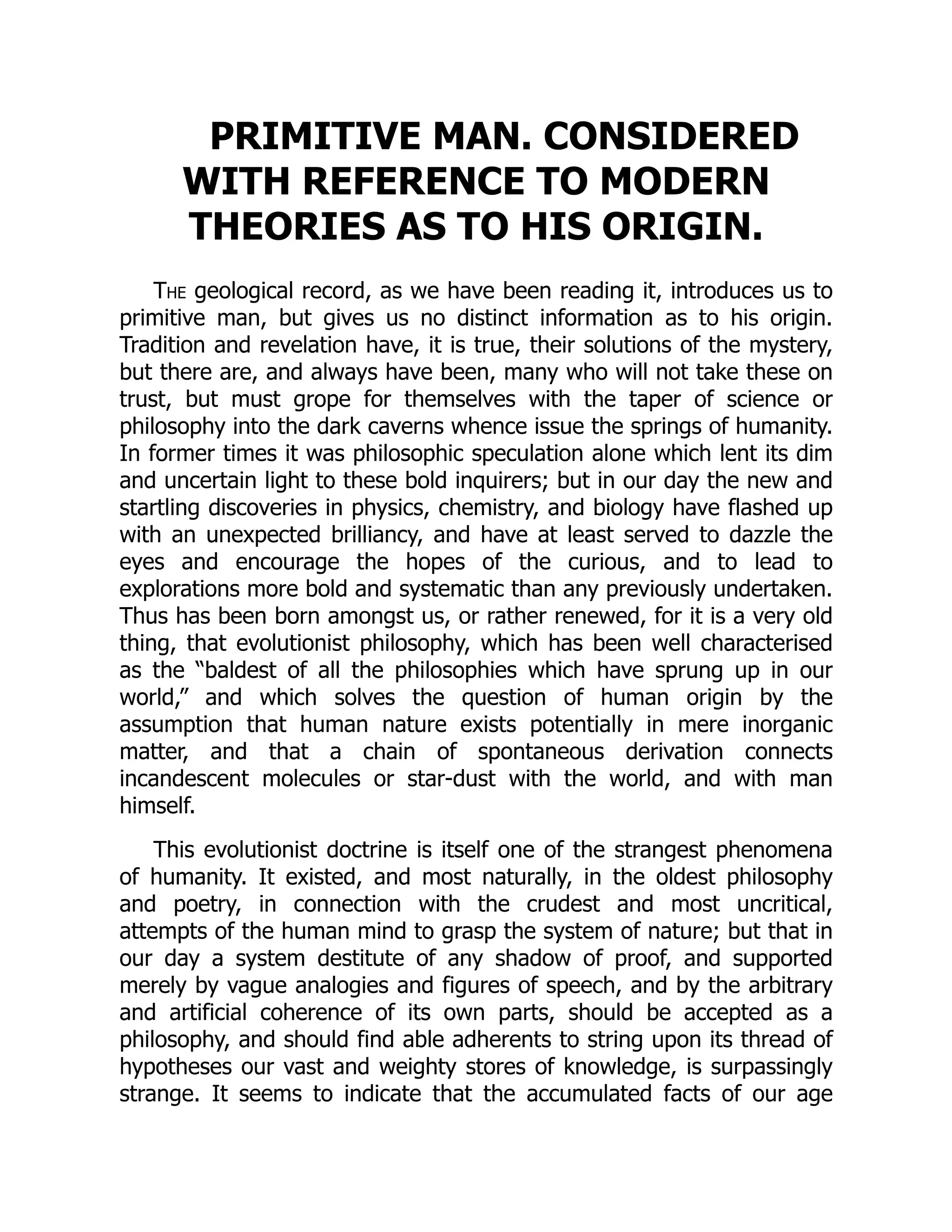 PRIMITIVE MAN. CONSIDERED WITH REFERENCE TO MODERN THEORIES AS TO HIS ORIGIN. The geological record, as we have been reading it, introduces us to primitive man, but gives us no distinct information as to his origin. Tradition and revelation have, it is true, their solutions of the mystery, but there are, and always have been, many who will not take these on trust, but must grope for themselves with the taper of science or philosophy into the dark caverns whence issue the springs of humanity. In former times it was philosophic speculation alone which lent its dim and uncertain light to these bold inquirers; but in our day the new and startling discoveries in physics, chemistry, and biology have flashed up with an unexpected brilliancy, and have at least served to dazzle the eyes and encourage the hopes of the curious, and to lead to explorations more bold and systematic than any previously undertaken. Thus has been born amongst us, or rather renewed, for it is a very old thing, that evolutionist philosophy, which has been well characterised as the “baldest of all the philosophies which have sprung up in our world,” and which solves the question of human origin by the assumption that human nature exists potentially in mere inorganic matter, and that a chain of spontaneous derivation connects incandescent molecules or star-dust with the world, and with man himself. This evolutionist doctrine is itself one of the strangest phenomena of humanity. It existed, and most naturally, in the oldest philosophy and poetry, in connection with the crudest and most uncritical, attempts of the human mind to grasp the system of nature; but that in our day a system destitute of any shadow of proof, and supported merely by vague analogies and figures of speech, and by the arbitrary and artificial coherence of its own parts, should be accepted as a philosophy, and should find able adherents to string upon its thread of hypotheses our vast and weighty stores of knowledge, is surpassingly strange. It seems to indicate that the accumulated facts of our age 