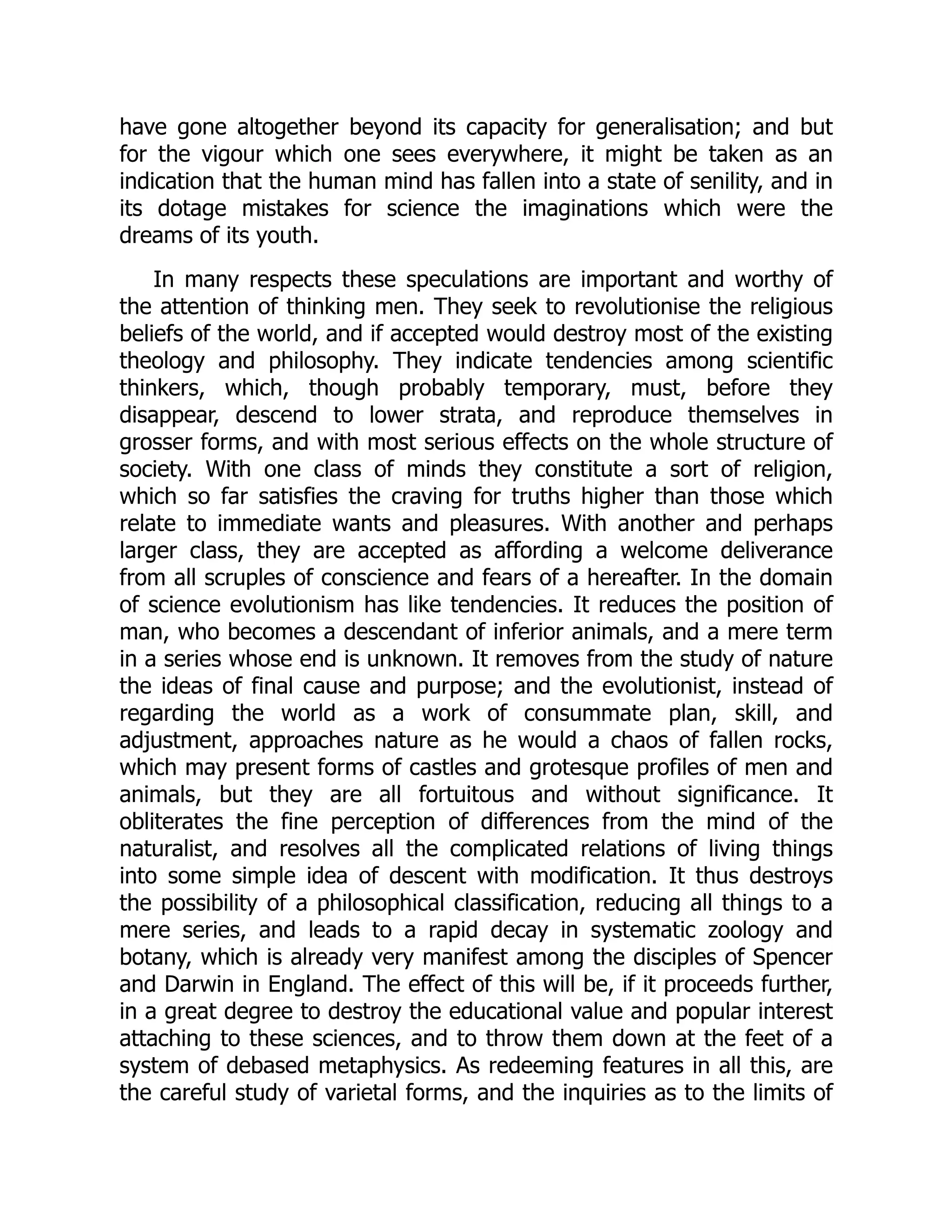 have gone altogether beyond its capacity for generalisation; and but for the vigour which one sees everywhere, it might be taken as an indication that the human mind has fallen into a state of senility, and in its dotage mistakes for science the imaginations which were the dreams of its youth. In many respects these speculations are important and worthy of the attention of thinking men. They seek to revolutionise the religious beliefs of the world, and if accepted would destroy most of the existing theology and philosophy. They indicate tendencies among scientific thinkers, which, though probably temporary, must, before they disappear, descend to lower strata, and reproduce themselves in grosser forms, and with most serious effects on the whole structure of society. With one class of minds they constitute a sort of religion, which so far satisfies the craving for truths higher than those which relate to immediate wants and pleasures. With another and perhaps larger class, they are accepted as affording a welcome deliverance from all scruples of conscience and fears of a hereafter. In the domain of science evolutionism has like tendencies. It reduces the position of man, who becomes a descendant of inferior animals, and a mere term in a series whose end is unknown. It removes from the study of nature the ideas of final cause and purpose; and the evolutionist, instead of regarding the world as a work of consummate plan, skill, and adjustment, approaches nature as he would a chaos of fallen rocks, which may present forms of castles and grotesque profiles of men and animals, but they are all fortuitous and without significance. It obliterates the fine perception of differences from the mind of the naturalist, and resolves all the complicated relations of living things into some simple idea of descent with modification. It thus destroys the possibility of a philosophical classification, reducing all things to a mere series, and leads to a rapid decay in systematic zoology and botany, which is already very manifest among the disciples of Spencer and Darwin in England. The effect of this will be, if it proceeds further, in a great degree to destroy the educational value and popular interest attaching to these sciences, and to throw them down at the feet of a system of debased metaphysics. As redeeming features in all this, are the careful study of varietal forms, and the inquiries as to the limits of 