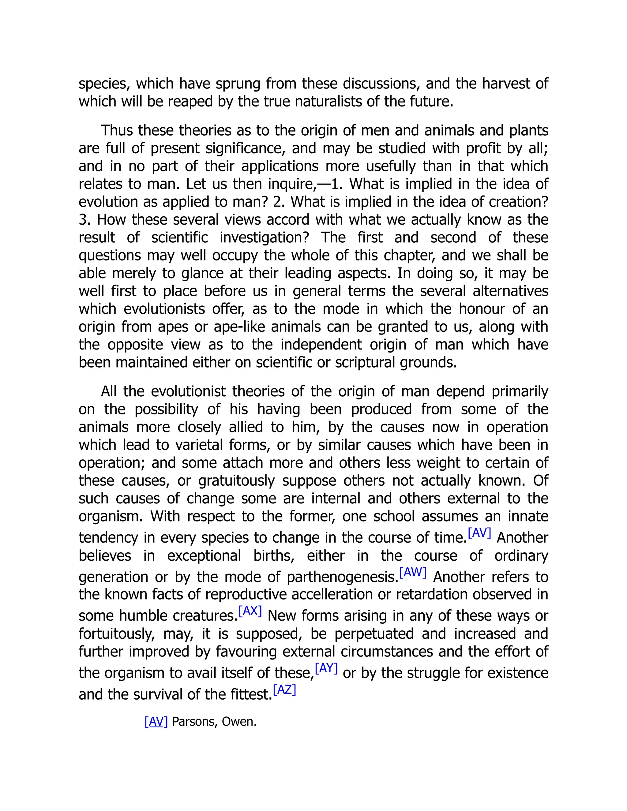 species, which have sprung from these discussions, and the harvest of which will be reaped by the true naturalists of the future. Thus these theories as to the origin of men and animals and plants are full of present significance, and may be studied with profit by all; and in no part of their applications more usefully than in that which relates to man. Let us then inquire,—1. What is implied in the idea of evolution as applied to man? 2. What is implied in the idea of creation? 3. How these several views accord with what we actually know as the result of scientific investigation? The first and second of these questions may well occupy the whole of this chapter, and we shall be able merely to glance at their leading aspects. In doing so, it may be well first to place before us in general terms the several alternatives which evolutionists offer, as to the mode in which the honour of an origin from apes or ape-like animals can be granted to us, along with the opposite view as to the independent origin of man which have been maintained either on scientific or scriptural grounds. All the evolutionist theories of the origin of man depend primarily on the possibility of his having been produced from some of the animals more closely allied to him, by the causes now in operation which lead to varietal forms, or by similar causes which have been in operation; and some attach more and others less weight to certain of these causes, or gratuitously suppose others not actually known. Of such causes of change some are internal and others external to the organism. With respect to the former, one school assumes an innate tendency in every species to change in the course of time.[AV] Another believes in exceptional births, either in the course of ordinary generation or by the mode of parthenogenesis.[AW] Another refers to the known facts of reproductive accelleration or retardation observed in some humble creatures.[AX] New forms arising in any of these ways or fortuitously, may, it is supposed, be perpetuated and increased and further improved by favouring external circumstances and the effort of the organism to avail itself of these,[AY] or by the struggle for existence and the survival of the fittest.[AZ] [AV] Parsons, Owen. 