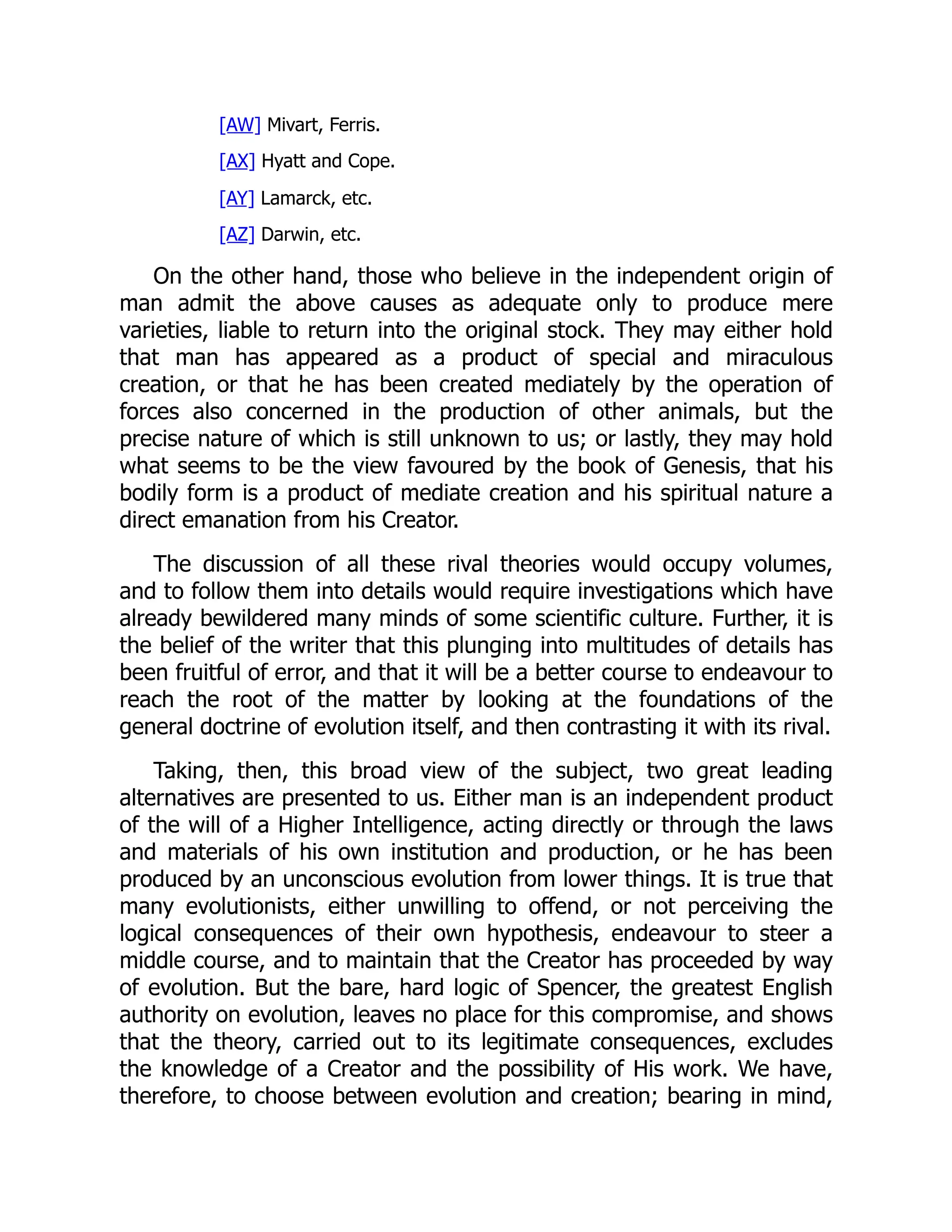 [AW] Mivart, Ferris. [AX] Hyatt and Cope. [AY] Lamarck, etc. [AZ] Darwin, etc. On the other hand, those who believe in the independent origin of man admit the above causes as adequate only to produce mere varieties, liable to return into the original stock. They may either hold that man has appeared as a product of special and miraculous creation, or that he has been created mediately by the operation of forces also concerned in the production of other animals, but the precise nature of which is still unknown to us; or lastly, they may hold what seems to be the view favoured by the book of Genesis, that his bodily form is a product of mediate creation and his spiritual nature a direct emanation from his Creator. The discussion of all these rival theories would occupy volumes, and to follow them into details would require investigations which have already bewildered many minds of some scientific culture. Further, it is the belief of the writer that this plunging into multitudes of details has been fruitful of error, and that it will be a better course to endeavour to reach the root of the matter by looking at the foundations of the general doctrine of evolution itself, and then contrasting it with its rival. Taking, then, this broad view of the subject, two great leading alternatives are presented to us. Either man is an independent product of the will of a Higher Intelligence, acting directly or through the laws and materials of his own institution and production, or he has been produced by an unconscious evolution from lower things. It is true that many evolutionists, either unwilling to offend, or not perceiving the logical consequences of their own hypothesis, endeavour to steer a middle course, and to maintain that the Creator has proceeded by way of evolution. But the bare, hard logic of Spencer, the greatest English authority on evolution, leaves no place for this compromise, and shows that the theory, carried out to its legitimate consequences, excludes the knowledge of a Creator and the possibility of His work. We have, therefore, to choose between evolution and creation; bearing in mind, 