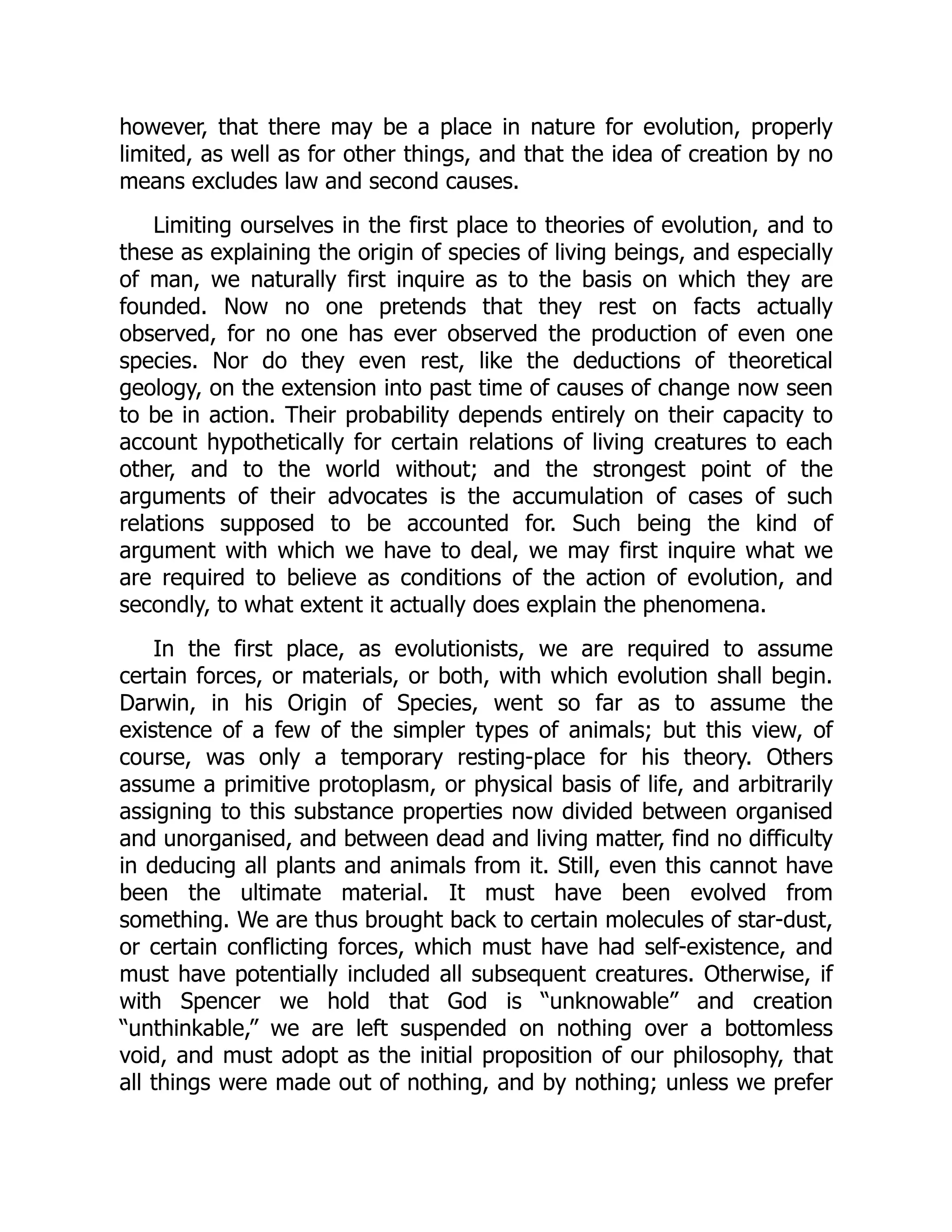 however, that there may be a place in nature for evolution, properly limited, as well as for other things, and that the idea of creation by no means excludes law and second causes. Limiting ourselves in the first place to theories of evolution, and to these as explaining the origin of species of living beings, and especially of man, we naturally first inquire as to the basis on which they are founded. Now no one pretends that they rest on facts actually observed, for no one has ever observed the production of even one species. Nor do they even rest, like the deductions of theoretical geology, on the extension into past time of causes of change now seen to be in action. Their probability depends entirely on their capacity to account hypothetically for certain relations of living creatures to each other, and to the world without; and the strongest point of the arguments of their advocates is the accumulation of cases of such relations supposed to be accounted for. Such being the kind of argument with which we have to deal, we may first inquire what we are required to believe as conditions of the action of evolution, and secondly, to what extent it actually does explain the phenomena. In the first place, as evolutionists, we are required to assume certain forces, or materials, or both, with which evolution shall begin. Darwin, in his Origin of Species, went so far as to assume the existence of a few of the simpler types of animals; but this view, of course, was only a temporary resting-place for his theory. Others assume a primitive protoplasm, or physical basis of life, and arbitrarily assigning to this substance properties now divided between organised and unorganised, and between dead and living matter, find no difficulty in deducing all plants and animals from it. Still, even this cannot have been the ultimate material. It must have been evolved from something. We are thus brought back to certain molecules of star-dust, or certain conflicting forces, which must have had self-existence, and must have potentially included all subsequent creatures. Otherwise, if with Spencer we hold that God is “unknowable” and creation “unthinkable,” we are left suspended on nothing over a bottomless void, and must adopt as the initial proposition of our philosophy, that all things were made out of nothing, and by nothing; unless we prefer 