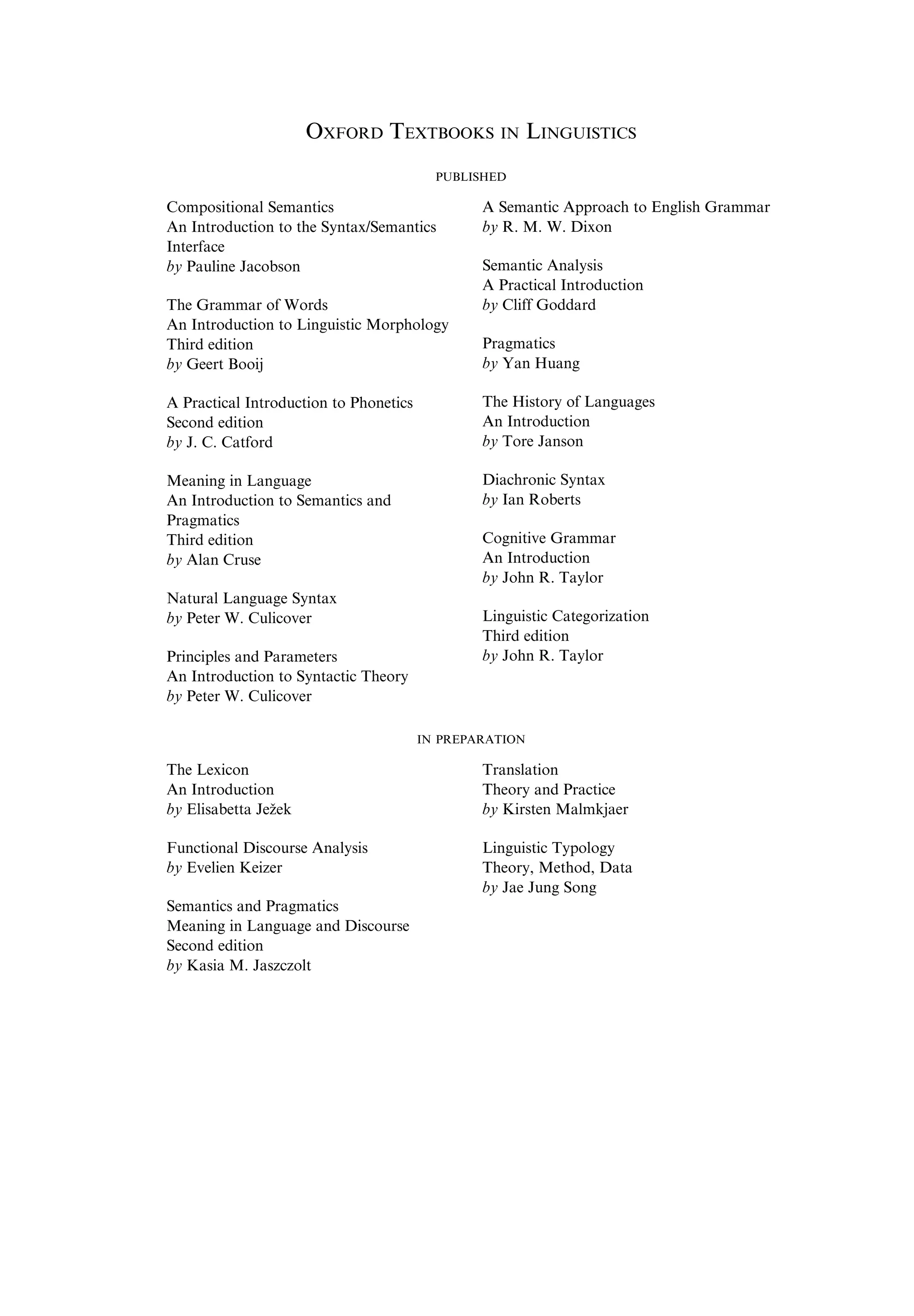 OXFORD TEXTBOOKS IN LINGUISTICS PUBLISHED Compositional Semantics An Introduction to the Syntax/Semantics Interface by Pauline Jacobson The Grammar of Words An Introduction to Linguistic Morphology Third edition by Geert Booij A Practical Introduction to Phonetics Second edition by J. C. Catford Meaning in Language An Introduction to Semantics and Pragmatics Third edition by Alan Cruse Natural Language Syntax by Peter W. Culicover Principles and Parameters An Introduction to Syntactic Theory by Peter W. Culicover A Semantic Approach to English Grammar by R. M. W. Dixon Semantic Analysis A Practical Introduction by Cliff Goddard Pragmatics by Yan Huang The History of Languages An Introduction by Tore Janson Diachronic Syntax by Ian Roberts Cognitive Grammar An Introduction by John R. Taylor Linguistic Categorization Third edition by John R. Taylor IN PREPARATION The Lexicon An Introduction by Elisabetta Ježek Functional Discourse Analysis by Evelien Keizer Semantics and Pragmatics Meaning in Language and Discourse Second edition by Kasia M. Jaszczolt Translation Theory and Practice by Kirsten Malmkjaer Linguistic Typology Theory, Method, Data by Jae Jung Song 
