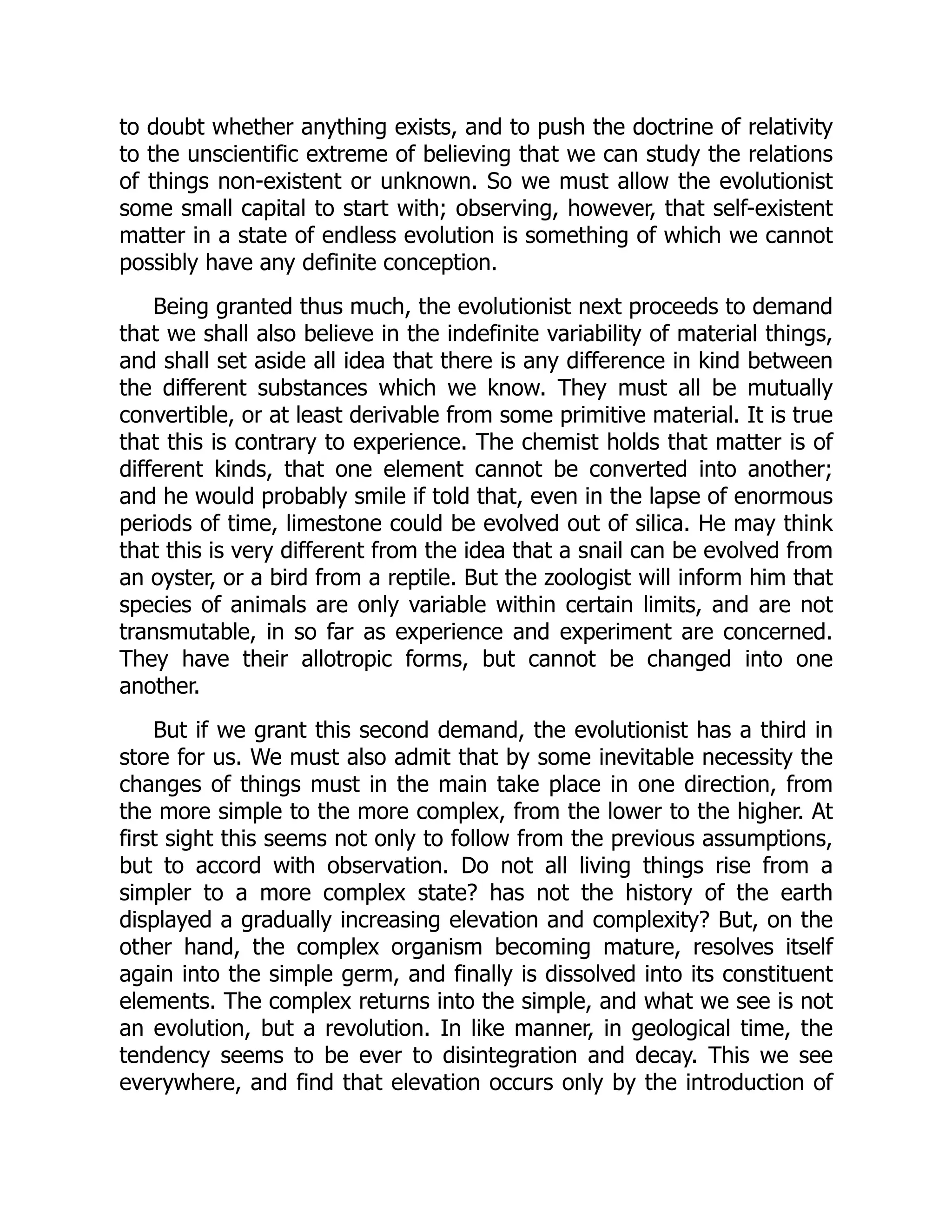 to doubt whether anything exists, and to push the doctrine of relativity to the unscientific extreme of believing that we can study the relations of things non-existent or unknown. So we must allow the evolutionist some small capital to start with; observing, however, that self-existent matter in a state of endless evolution is something of which we cannot possibly have any definite conception. Being granted thus much, the evolutionist next proceeds to demand that we shall also believe in the indefinite variability of material things, and shall set aside all idea that there is any difference in kind between the different substances which we know. They must all be mutually convertible, or at least derivable from some primitive material. It is true that this is contrary to experience. The chemist holds that matter is of different kinds, that one element cannot be converted into another; and he would probably smile if told that, even in the lapse of enormous periods of time, limestone could be evolved out of silica. He may think that this is very different from the idea that a snail can be evolved from an oyster, or a bird from a reptile. But the zoologist will inform him that species of animals are only variable within certain limits, and are not transmutable, in so far as experience and experiment are concerned. They have their allotropic forms, but cannot be changed into one another. But if we grant this second demand, the evolutionist has a third in store for us. We must also admit that by some inevitable necessity the changes of things must in the main take place in one direction, from the more simple to the more complex, from the lower to the higher. At first sight this seems not only to follow from the previous assumptions, but to accord with observation. Do not all living things rise from a simpler to a more complex state? has not the history of the earth displayed a gradually increasing elevation and complexity? But, on the other hand, the complex organism becoming mature, resolves itself again into the simple germ, and finally is dissolved into its constituent elements. The complex returns into the simple, and what we see is not an evolution, but a revolution. In like manner, in geological time, the tendency seems to be ever to disintegration and decay. This we see everywhere, and find that elevation occurs only by the introduction of 