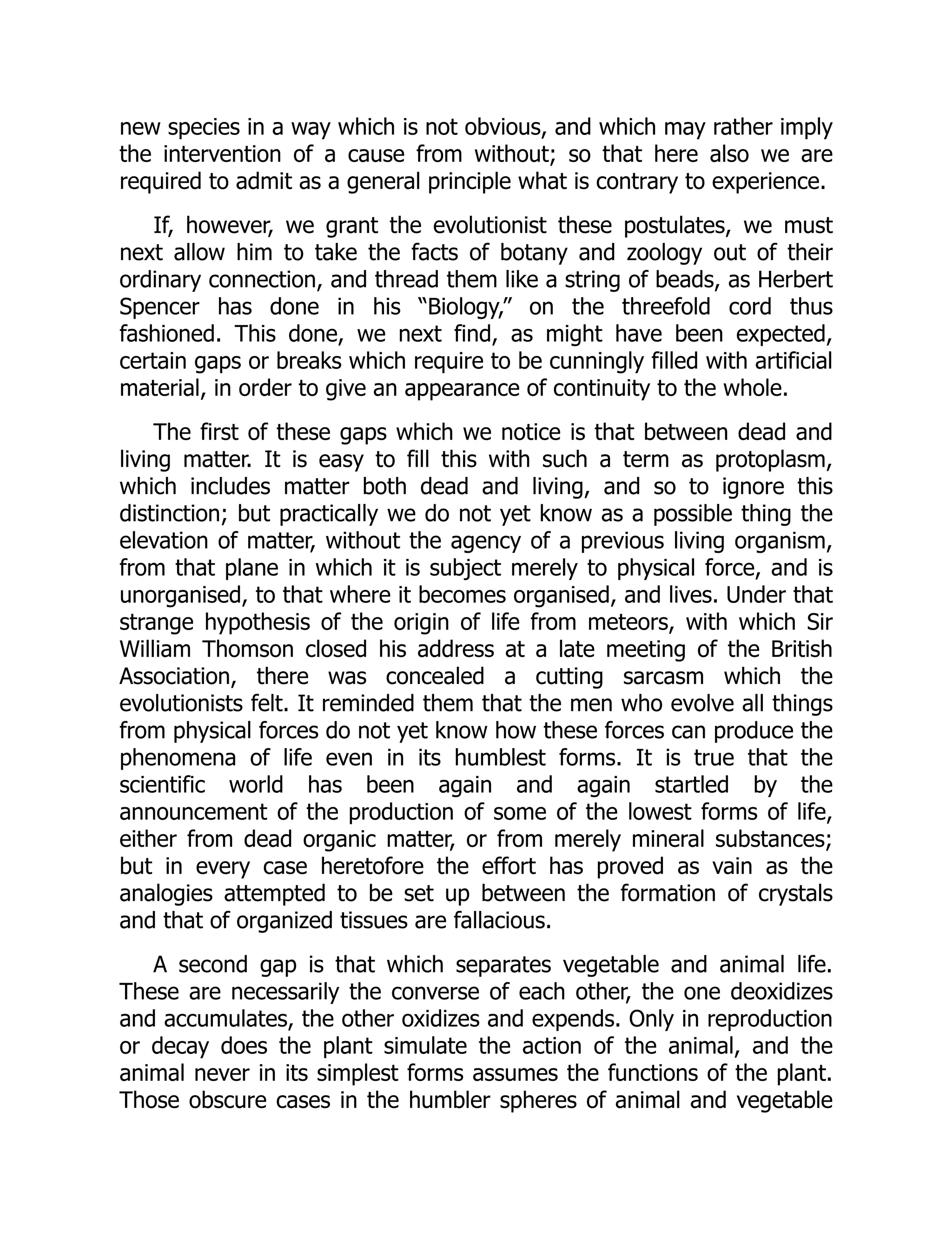new species in a way which is not obvious, and which may rather imply the intervention of a cause from without; so that here also we are required to admit as a general principle what is contrary to experience. If, however, we grant the evolutionist these postulates, we must next allow him to take the facts of botany and zoology out of their ordinary connection, and thread them like a string of beads, as Herbert Spencer has done in his “Biology,” on the threefold cord thus fashioned. This done, we next find, as might have been expected, certain gaps or breaks which require to be cunningly filled with artificial material, in order to give an appearance of continuity to the whole. The first of these gaps which we notice is that between dead and living matter. It is easy to fill this with such a term as protoplasm, which includes matter both dead and living, and so to ignore this distinction; but practically we do not yet know as a possible thing the elevation of matter, without the agency of a previous living organism, from that plane in which it is subject merely to physical force, and is unorganised, to that where it becomes organised, and lives. Under that strange hypothesis of the origin of life from meteors, with which Sir William Thomson closed his address at a late meeting of the British Association, there was concealed a cutting sarcasm which the evolutionists felt. It reminded them that the men who evolve all things from physical forces do not yet know how these forces can produce the phenomena of life even in its humblest forms. It is true that the scientific world has been again and again startled by the announcement of the production of some of the lowest forms of life, either from dead organic matter, or from merely mineral substances; but in every case heretofore the effort has proved as vain as the analogies attempted to be set up between the formation of crystals and that of organized tissues are fallacious. A second gap is that which separates vegetable and animal life. These are necessarily the converse of each other, the one deoxidizes and accumulates, the other oxidizes and expends. Only in reproduction or decay does the plant simulate the action of the animal, and the animal never in its simplest forms assumes the functions of the plant. Those obscure cases in the humbler spheres of animal and vegetable 