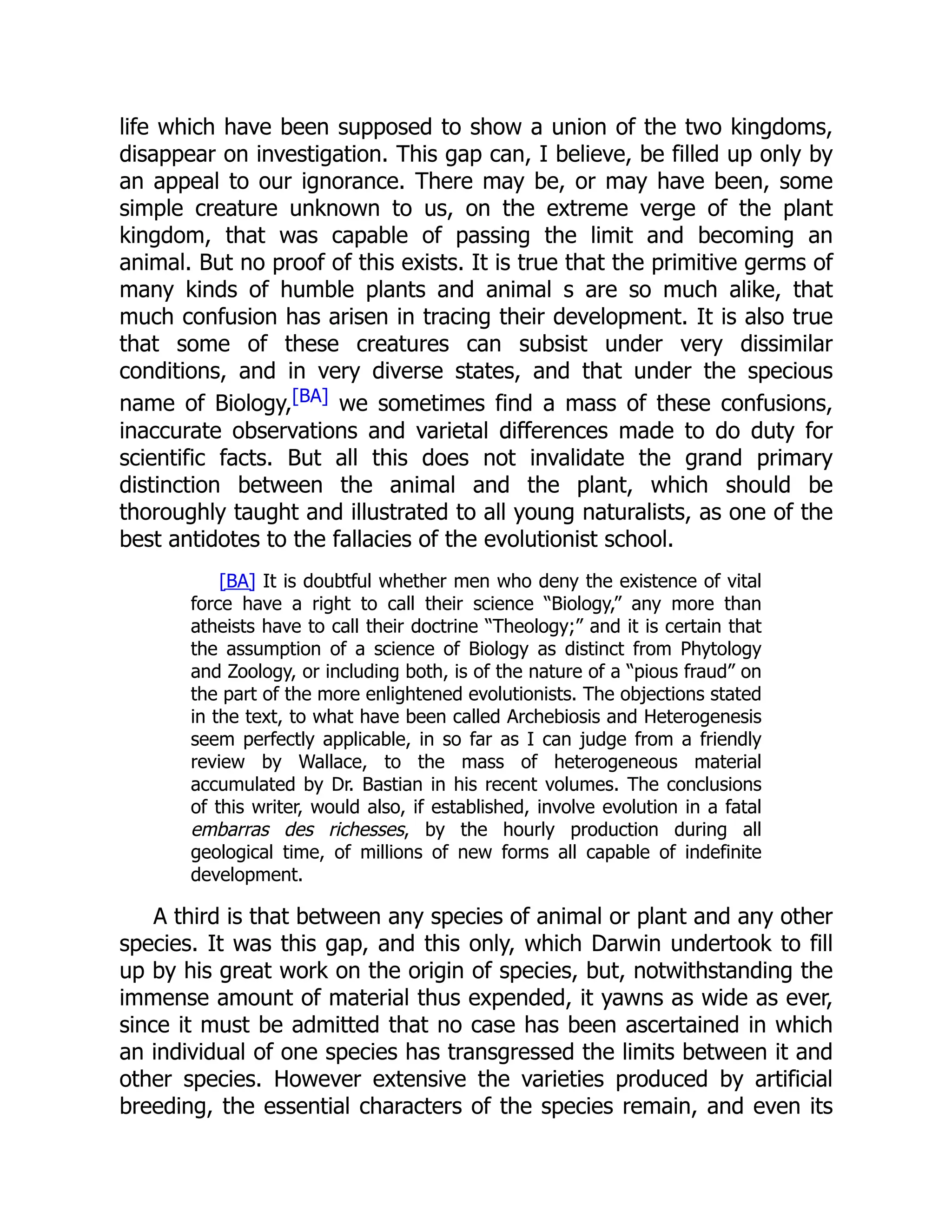 life which have been supposed to show a union of the two kingdoms, disappear on investigation. This gap can, I believe, be filled up only by an appeal to our ignorance. There may be, or may have been, some simple creature unknown to us, on the extreme verge of the plant kingdom, that was capable of passing the limit and becoming an animal. But no proof of this exists. It is true that the primitive germs of many kinds of humble plants and animal s are so much alike, that much confusion has arisen in tracing their development. It is also true that some of these creatures can subsist under very dissimilar conditions, and in very diverse states, and that under the specious name of Biology,[BA] we sometimes find a mass of these confusions, inaccurate observations and varietal differences made to do duty for scientific facts. But all this does not invalidate the grand primary distinction between the animal and the plant, which should be thoroughly taught and illustrated to all young naturalists, as one of the best antidotes to the fallacies of the evolutionist school. [BA] It is doubtful whether men who deny the existence of vital force have a right to call their science “Biology,” any more than atheists have to call their doctrine “Theology;” and it is certain that the assumption of a science of Biology as distinct from Phytology and Zoology, or including both, is of the nature of a “pious fraud” on the part of the more enlightened evolutionists. The objections stated in the text, to what have been called Archebiosis and Heterogenesis seem perfectly applicable, in so far as I can judge from a friendly review by Wallace, to the mass of heterogeneous material accumulated by Dr. Bastian in his recent volumes. The conclusions of this writer, would also, if established, involve evolution in a fatal embarras des richesses, by the hourly production during all geological time, of millions of new forms all capable of indefinite development. A third is that between any species of animal or plant and any other species. It was this gap, and this only, which Darwin undertook to fill up by his great work on the origin of species, but, notwithstanding the immense amount of material thus expended, it yawns as wide as ever, since it must be admitted that no case has been ascertained in which an individual of one species has transgressed the limits between it and other species. However extensive the varieties produced by artificial breeding, the essential characters of the species remain, and even its 