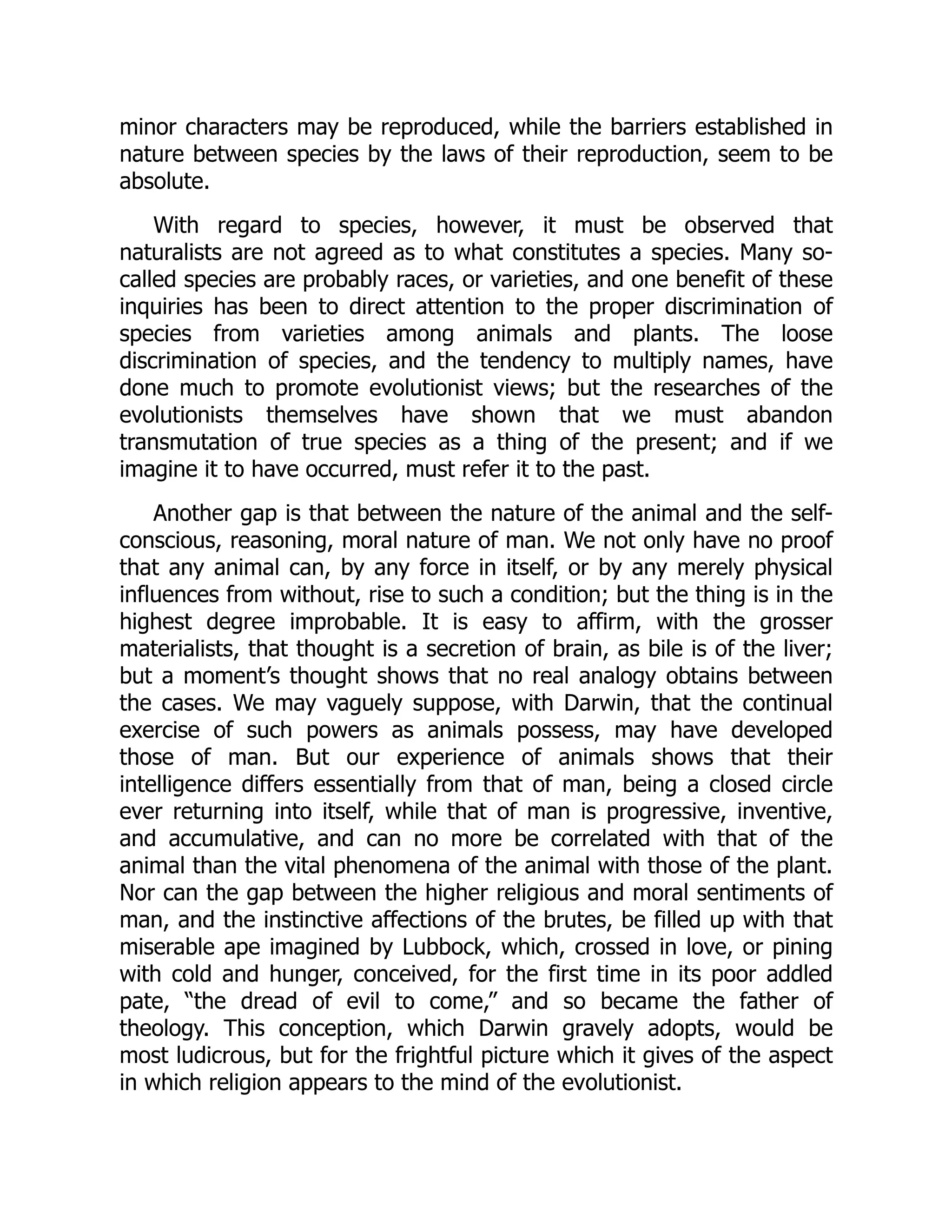 minor characters may be reproduced, while the barriers established in nature between species by the laws of their reproduction, seem to be absolute. With regard to species, however, it must be observed that naturalists are not agreed as to what constitutes a species. Many so- called species are probably races, or varieties, and one benefit of these inquiries has been to direct attention to the proper discrimination of species from varieties among animals and plants. The loose discrimination of species, and the tendency to multiply names, have done much to promote evolutionist views; but the researches of the evolutionists themselves have shown that we must abandon transmutation of true species as a thing of the present; and if we imagine it to have occurred, must refer it to the past. Another gap is that between the nature of the animal and the self- conscious, reasoning, moral nature of man. We not only have no proof that any animal can, by any force in itself, or by any merely physical influences from without, rise to such a condition; but the thing is in the highest degree improbable. It is easy to affirm, with the grosser materialists, that thought is a secretion of brain, as bile is of the liver; but a moment’s thought shows that no real analogy obtains between the cases. We may vaguely suppose, with Darwin, that the continual exercise of such powers as animals possess, may have developed those of man. But our experience of animals shows that their intelligence differs essentially from that of man, being a closed circle ever returning into itself, while that of man is progressive, inventive, and accumulative, and can no more be correlated with that of the animal than the vital phenomena of the animal with those of the plant. Nor can the gap between the higher religious and moral sentiments of man, and the instinctive affections of the brutes, be filled up with that miserable ape imagined by Lubbock, which, crossed in love, or pining with cold and hunger, conceived, for the first time in its poor addled pate, “the dread of evil to come,” and so became the father of theology. This conception, which Darwin gravely adopts, would be most ludicrous, but for the frightful picture which it gives of the aspect in which religion appears to the mind of the evolutionist. 