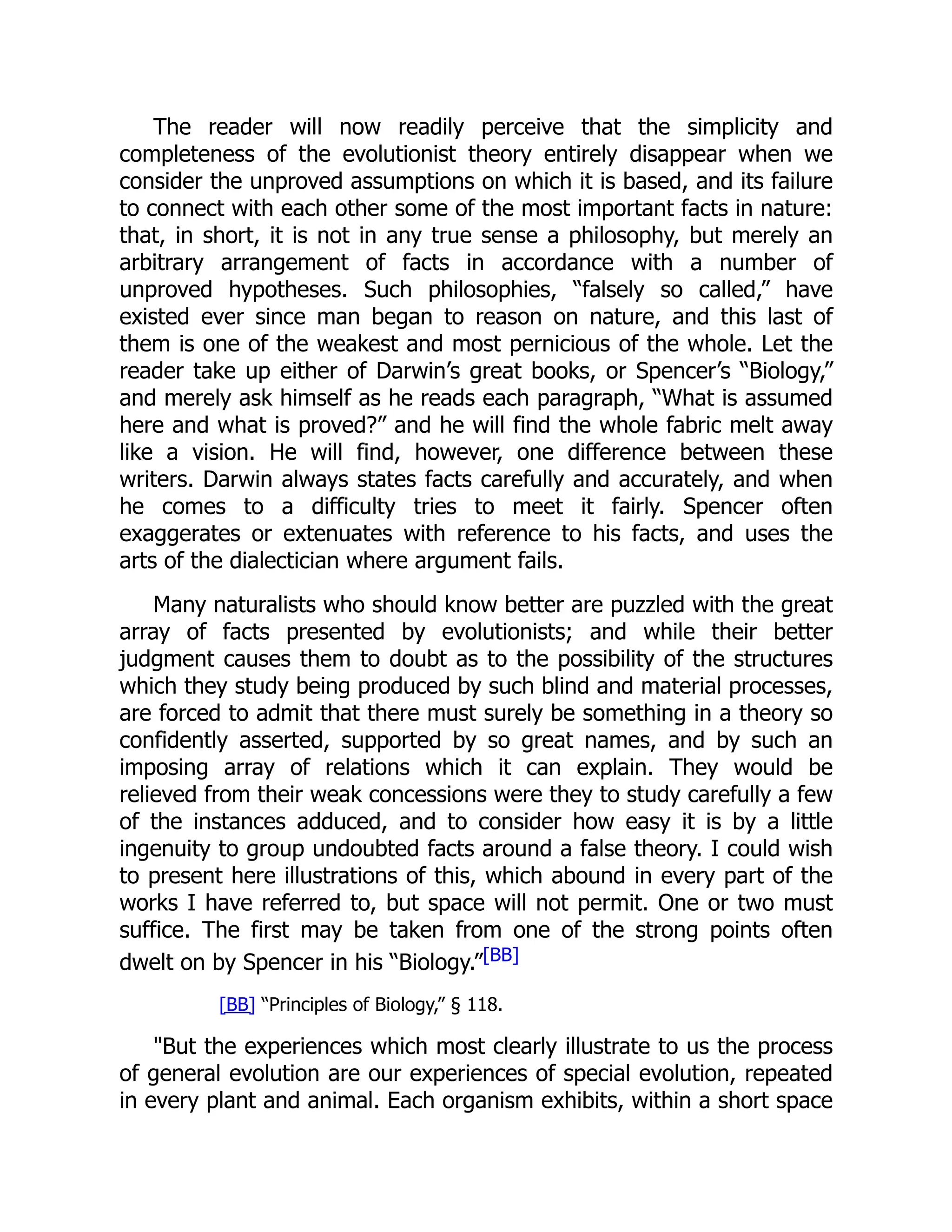 The reader will now readily perceive that the simplicity and completeness of the evolutionist theory entirely disappear when we consider the unproved assumptions on which it is based, and its failure to connect with each other some of the most important facts in nature: that, in short, it is not in any true sense a philosophy, but merely an arbitrary arrangement of facts in accordance with a number of unproved hypotheses. Such philosophies, “falsely so called,” have existed ever since man began to reason on nature, and this last of them is one of the weakest and most pernicious of the whole. Let the reader take up either of Darwin’s great books, or Spencer’s “Biology,” and merely ask himself as he reads each paragraph, “What is assumed here and what is proved?” and he will find the whole fabric melt away like a vision. He will find, however, one difference between these writers. Darwin always states facts carefully and accurately, and when he comes to a difficulty tries to meet it fairly. Spencer often exaggerates or extenuates with reference to his facts, and uses the arts of the dialectician where argument fails. Many naturalists who should know better are puzzled with the great array of facts presented by evolutionists; and while their better judgment causes them to doubt as to the possibility of the structures which they study being produced by such blind and material processes, are forced to admit that there must surely be something in a theory so confidently asserted, supported by so great names, and by such an imposing array of relations which it can explain. They would be relieved from their weak concessions were they to study carefully a few of the instances adduced, and to consider how easy it is by a little ingenuity to group undoubted facts around a false theory. I could wish to present here illustrations of this, which abound in every part of the works I have referred to, but space will not permit. One or two must suffice. The first may be taken from one of the strong points often dwelt on by Spencer in his “Biology.”[BB] [BB] “Principles of Biology,” § 118. But the experiences which most clearly illustrate to us the process of general evolution are our experiences of special evolution, repeated in every plant and animal. Each organism exhibits, within a short space 