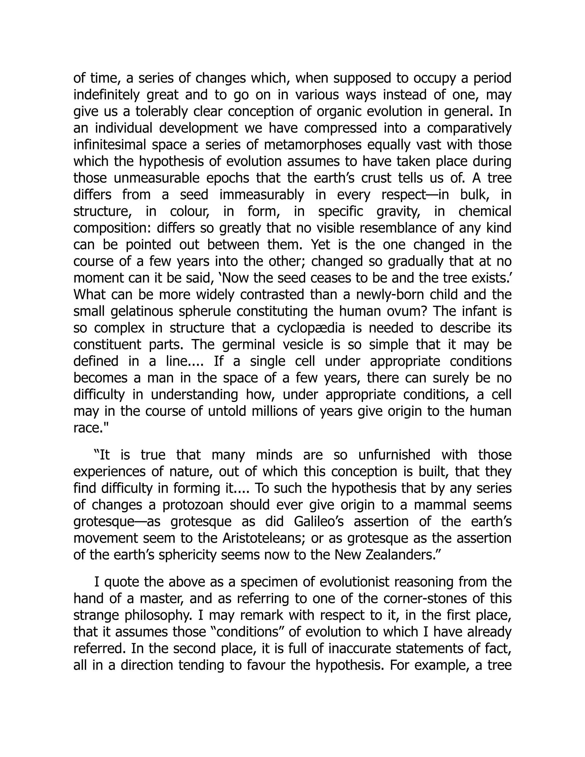 of time, a series of changes which, when supposed to occupy a period indefinitely great and to go on in various ways instead of one, may give us a tolerably clear conception of organic evolution in general. In an individual development we have compressed into a comparatively infinitesimal space a series of metamorphoses equally vast with those which the hypothesis of evolution assumes to have taken place during those unmeasurable epochs that the earth’s crust tells us of. A tree differs from a seed immeasurably in every respect—in bulk, in structure, in colour, in form, in specific gravity, in chemical composition: differs so greatly that no visible resemblance of any kind can be pointed out between them. Yet is the one changed in the course of a few years into the other; changed so gradually that at no moment can it be said, ‘Now the seed ceases to be and the tree exists.’ What can be more widely contrasted than a newly-born child and the small gelatinous spherule constituting the human ovum? The infant is so complex in structure that a cyclopædia is needed to describe its constituent parts. The germinal vesicle is so simple that it may be defined in a line.... If a single cell under appropriate conditions becomes a man in the space of a few years, there can surely be no difficulty in understanding how, under appropriate conditions, a cell may in the course of untold millions of years give origin to the human race. “It is true that many minds are so unfurnished with those experiences of nature, out of which this conception is built, that they find difficulty in forming it.... To such the hypothesis that by any series of changes a protozoan should ever give origin to a mammal seems grotesque—as grotesque as did Galileo’s assertion of the earth’s movement seem to the Aristoteleans; or as grotesque as the assertion of the earth’s sphericity seems now to the New Zealanders.” I quote the above as a specimen of evolutionist reasoning from the hand of a master, and as referring to one of the corner-stones of this strange philosophy. I may remark with respect to it, in the first place, that it assumes those “conditions” of evolution to which I have already referred. In the second place, it is full of inaccurate statements of fact, all in a direction tending to favour the hypothesis. For example, a tree 