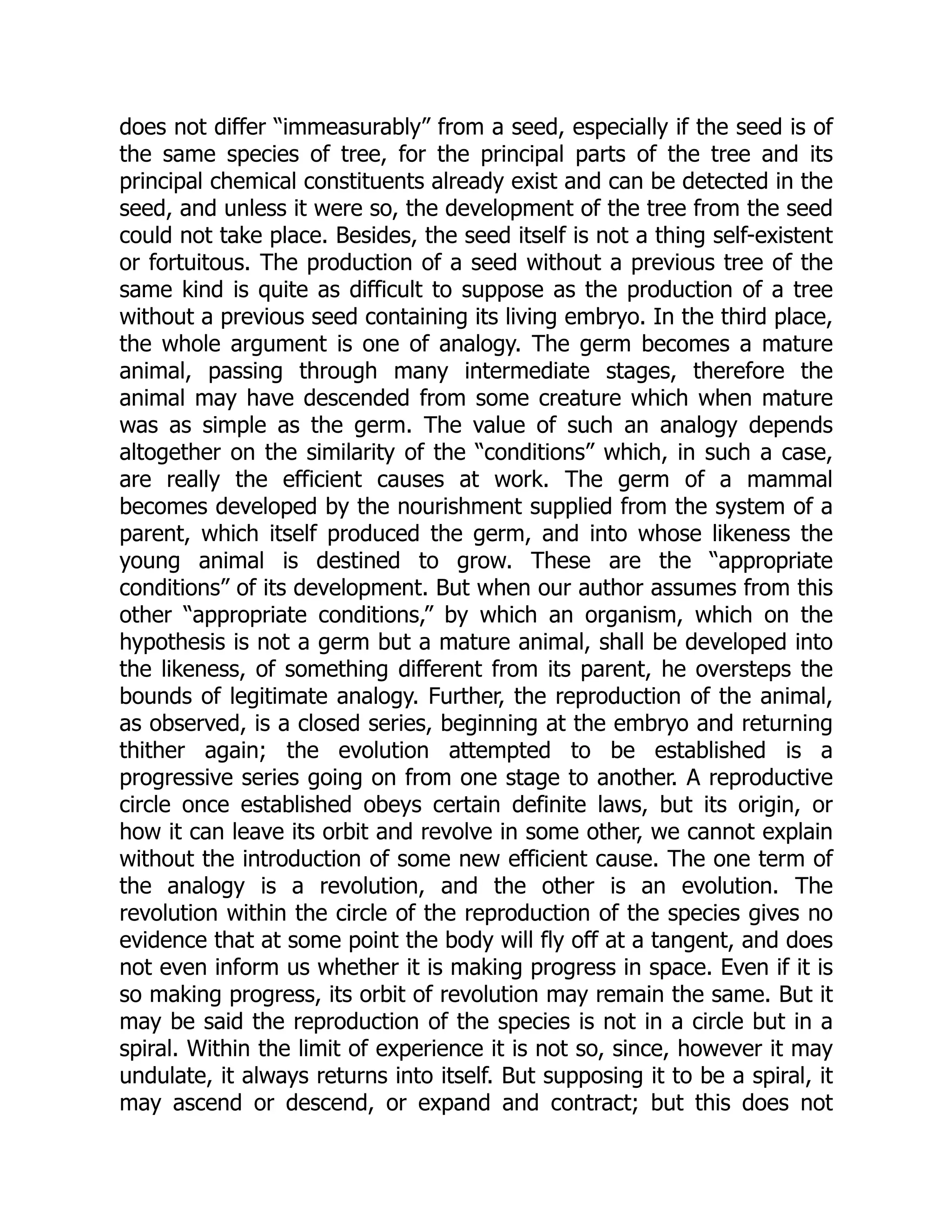 does not differ “immeasurably” from a seed, especially if the seed is of the same species of tree, for the principal parts of the tree and its principal chemical constituents already exist and can be detected in the seed, and unless it were so, the development of the tree from the seed could not take place. Besides, the seed itself is not a thing self-existent or fortuitous. The production of a seed without a previous tree of the same kind is quite as difficult to suppose as the production of a tree without a previous seed containing its living embryo. In the third place, the whole argument is one of analogy. The germ becomes a mature animal, passing through many intermediate stages, therefore the animal may have descended from some creature which when mature was as simple as the germ. The value of such an analogy depends altogether on the similarity of the “conditions” which, in such a case, are really the efficient causes at work. The germ of a mammal becomes developed by the nourishment supplied from the system of a parent, which itself produced the germ, and into whose likeness the young animal is destined to grow. These are the “appropriate conditions” of its development. But when our author assumes from this other “appropriate conditions,” by which an organism, which on the hypothesis is not a germ but a mature animal, shall be developed into the likeness, of something different from its parent, he oversteps the bounds of legitimate analogy. Further, the reproduction of the animal, as observed, is a closed series, beginning at the embryo and returning thither again; the evolution attempted to be established is a progressive series going on from one stage to another. A reproductive circle once established obeys certain definite laws, but its origin, or how it can leave its orbit and revolve in some other, we cannot explain without the introduction of some new efficient cause. The one term of the analogy is a revolution, and the other is an evolution. The revolution within the circle of the reproduction of the species gives no evidence that at some point the body will fly off at a tangent, and does not even inform us whether it is making progress in space. Even if it is so making progress, its orbit of revolution may remain the same. But it may be said the reproduction of the species is not in a circle but in a spiral. Within the limit of experience it is not so, since, however it may undulate, it always returns into itself. But supposing it to be a spiral, it may ascend or descend, or expand and contract; but this does not 