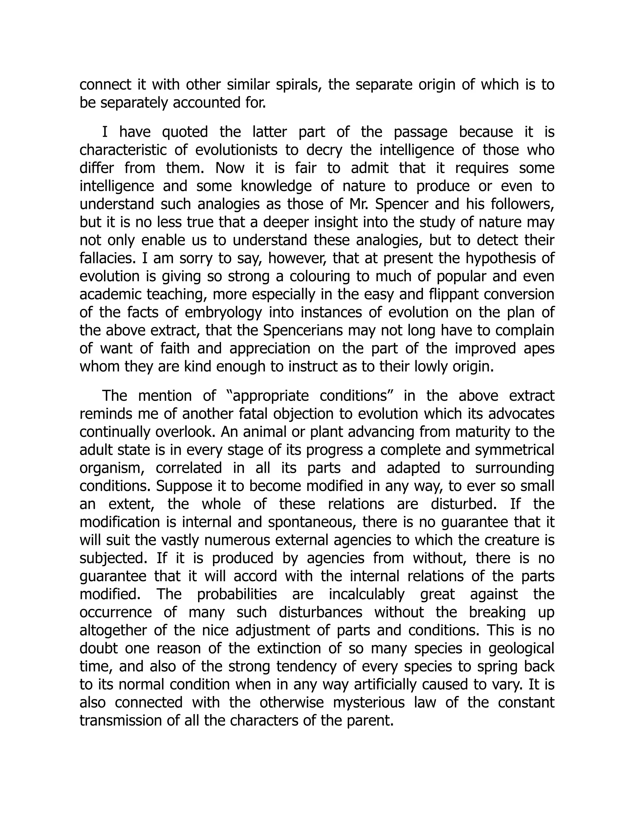 connect it with other similar spirals, the separate origin of which is to be separately accounted for. I have quoted the latter part of the passage because it is characteristic of evolutionists to decry the intelligence of those who differ from them. Now it is fair to admit that it requires some intelligence and some knowledge of nature to produce or even to understand such analogies as those of Mr. Spencer and his followers, but it is no less true that a deeper insight into the study of nature may not only enable us to understand these analogies, but to detect their fallacies. I am sorry to say, however, that at present the hypothesis of evolution is giving so strong a colouring to much of popular and even academic teaching, more especially in the easy and flippant conversion of the facts of embryology into instances of evolution on the plan of the above extract, that the Spencerians may not long have to complain of want of faith and appreciation on the part of the improved apes whom they are kind enough to instruct as to their lowly origin. The mention of “appropriate conditions” in the above extract reminds me of another fatal objection to evolution which its advocates continually overlook. An animal or plant advancing from maturity to the adult state is in every stage of its progress a complete and symmetrical organism, correlated in all its parts and adapted to surrounding conditions. Suppose it to become modified in any way, to ever so small an extent, the whole of these relations are disturbed. If the modification is internal and spontaneous, there is no guarantee that it will suit the vastly numerous external agencies to which the creature is subjected. If it is produced by agencies from without, there is no guarantee that it will accord with the internal relations of the parts modified. The probabilities are incalculably great against the occurrence of many such disturbances without the breaking up altogether of the nice adjustment of parts and conditions. This is no doubt one reason of the extinction of so many species in geological time, and also of the strong tendency of every species to spring back to its normal condition when in any way artificially caused to vary. It is also connected with the otherwise mysterious law of the constant transmission of all the characters of the parent. 