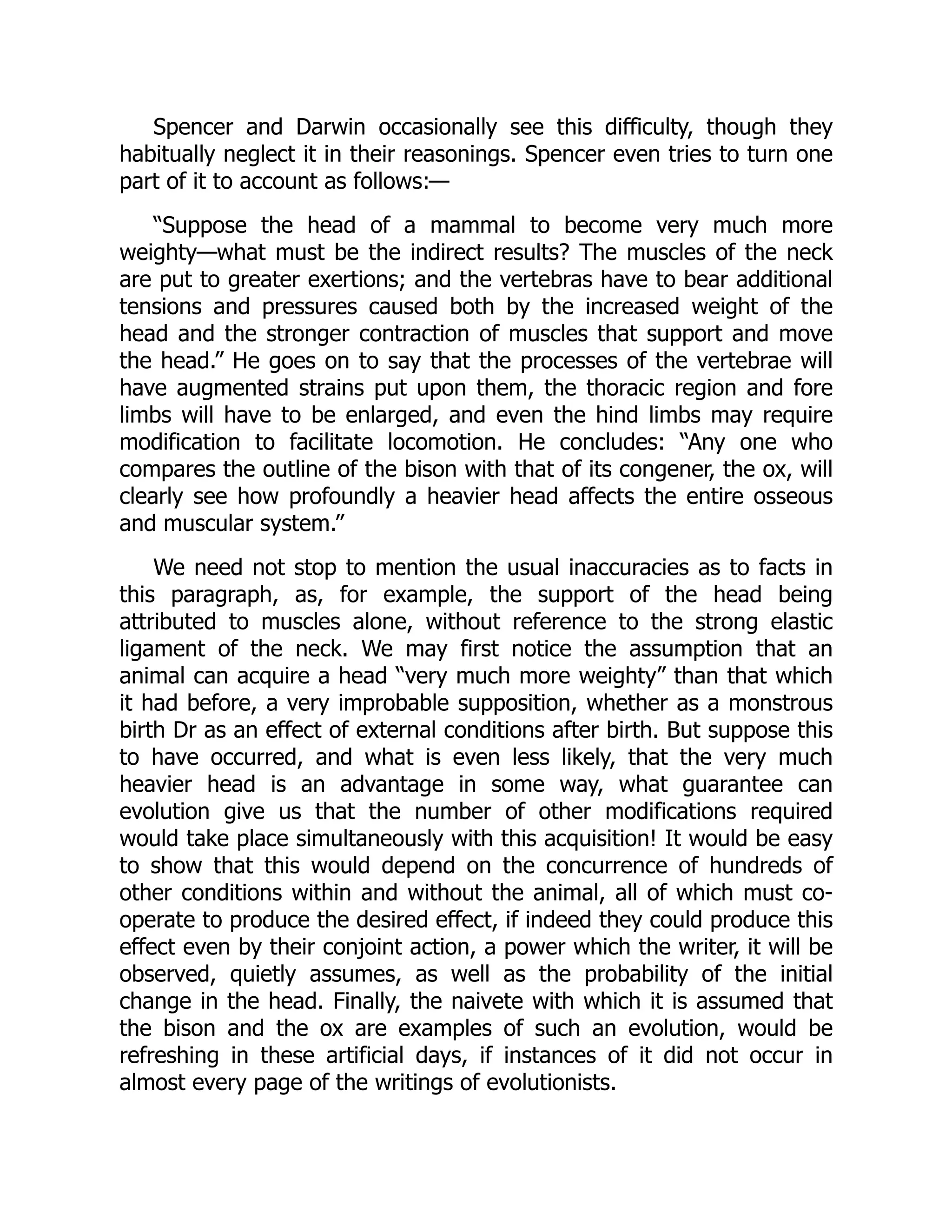 Spencer and Darwin occasionally see this difficulty, though they habitually neglect it in their reasonings. Spencer even tries to turn one part of it to account as follows:— “Suppose the head of a mammal to become very much more weighty—what must be the indirect results? The muscles of the neck are put to greater exertions; and the vertebras have to bear additional tensions and pressures caused both by the increased weight of the head and the stronger contraction of muscles that support and move the head.” He goes on to say that the processes of the vertebrae will have augmented strains put upon them, the thoracic region and fore limbs will have to be enlarged, and even the hind limbs may require modification to facilitate locomotion. He concludes: “Any one who compares the outline of the bison with that of its congener, the ox, will clearly see how profoundly a heavier head affects the entire osseous and muscular system.” We need not stop to mention the usual inaccuracies as to facts in this paragraph, as, for example, the support of the head being attributed to muscles alone, without reference to the strong elastic ligament of the neck. We may first notice the assumption that an animal can acquire a head “very much more weighty” than that which it had before, a very improbable supposition, whether as a monstrous birth Dr as an effect of external conditions after birth. But suppose this to have occurred, and what is even less likely, that the very much heavier head is an advantage in some way, what guarantee can evolution give us that the number of other modifications required would take place simultaneously with this acquisition! It would be easy to show that this would depend on the concurrence of hundreds of other conditions within and without the animal, all of which must co- operate to produce the desired effect, if indeed they could produce this effect even by their conjoint action, a power which the writer, it will be observed, quietly assumes, as well as the probability of the initial change in the head. Finally, the naivete with which it is assumed that the bison and the ox are examples of such an evolution, would be refreshing in these artificial days, if instances of it did not occur in almost every page of the writings of evolutionists. 