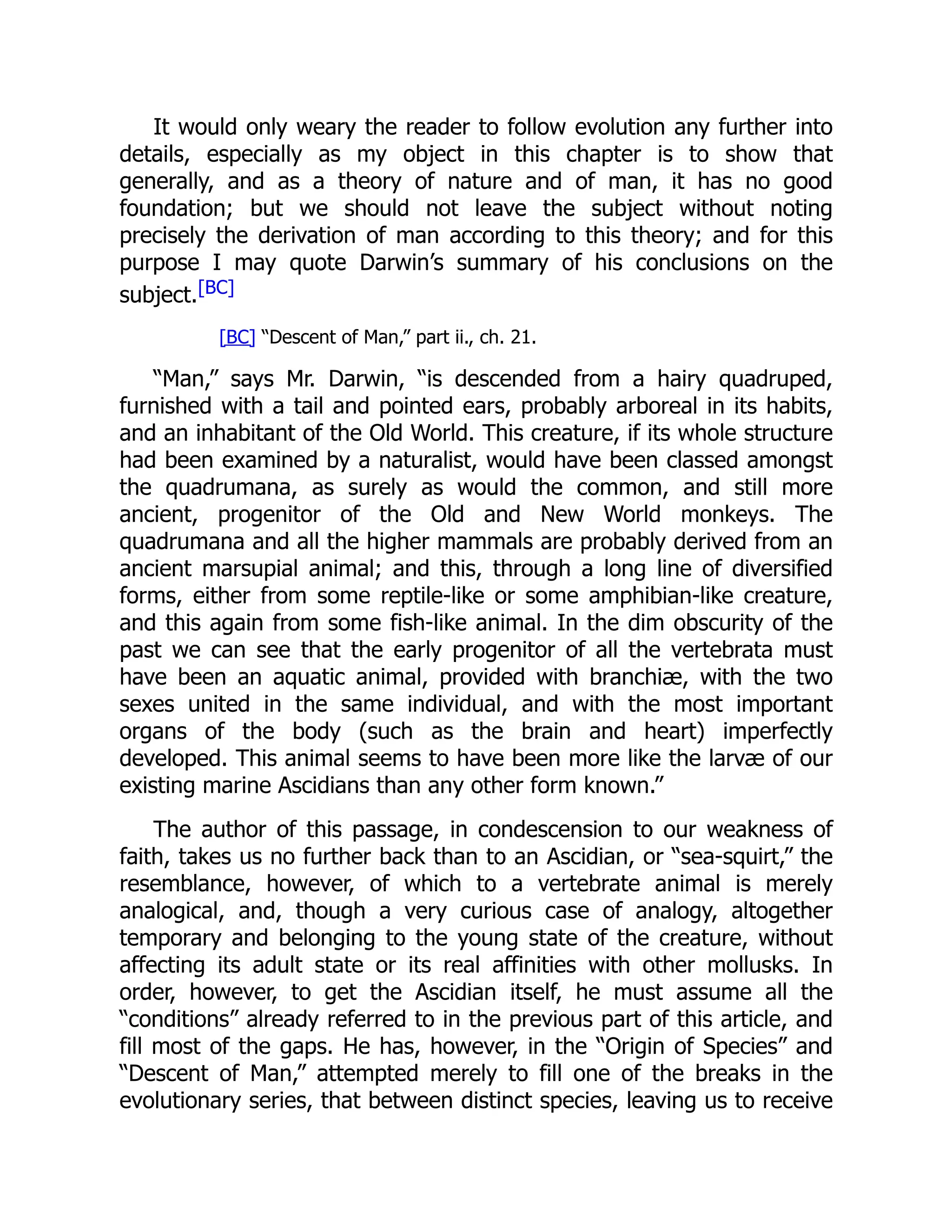 It would only weary the reader to follow evolution any further into details, especially as my object in this chapter is to show that generally, and as a theory of nature and of man, it has no good foundation; but we should not leave the subject without noting precisely the derivation of man according to this theory; and for this purpose I may quote Darwin’s summary of his conclusions on the subject.[BC] [BC] “Descent of Man,” part ii., ch. 21. “Man,” says Mr. Darwin, “is descended from a hairy quadruped, furnished with a tail and pointed ears, probably arboreal in its habits, and an inhabitant of the Old World. This creature, if its whole structure had been examined by a naturalist, would have been classed amongst the quadrumana, as surely as would the common, and still more ancient, progenitor of the Old and New World monkeys. The quadrumana and all the higher mammals are probably derived from an ancient marsupial animal; and this, through a long line of diversified forms, either from some reptile-like or some amphibian-like creature, and this again from some fish-like animal. In the dim obscurity of the past we can see that the early progenitor of all the vertebrata must have been an aquatic animal, provided with branchiæ, with the two sexes united in the same individual, and with the most important organs of the body (such as the brain and heart) imperfectly developed. This animal seems to have been more like the larvæ of our existing marine Ascidians than any other form known.” The author of this passage, in condescension to our weakness of faith, takes us no further back than to an Ascidian, or “sea-squirt,” the resemblance, however, of which to a vertebrate animal is merely analogical, and, though a very curious case of analogy, altogether temporary and belonging to the young state of the creature, without affecting its adult state or its real affinities with other mollusks. In order, however, to get the Ascidian itself, he must assume all the “conditions” already referred to in the previous part of this article, and fill most of the gaps. He has, however, in the “Origin of Species” and “Descent of Man,” attempted merely to fill one of the breaks in the evolutionary series, that between distinct species, leaving us to receive 