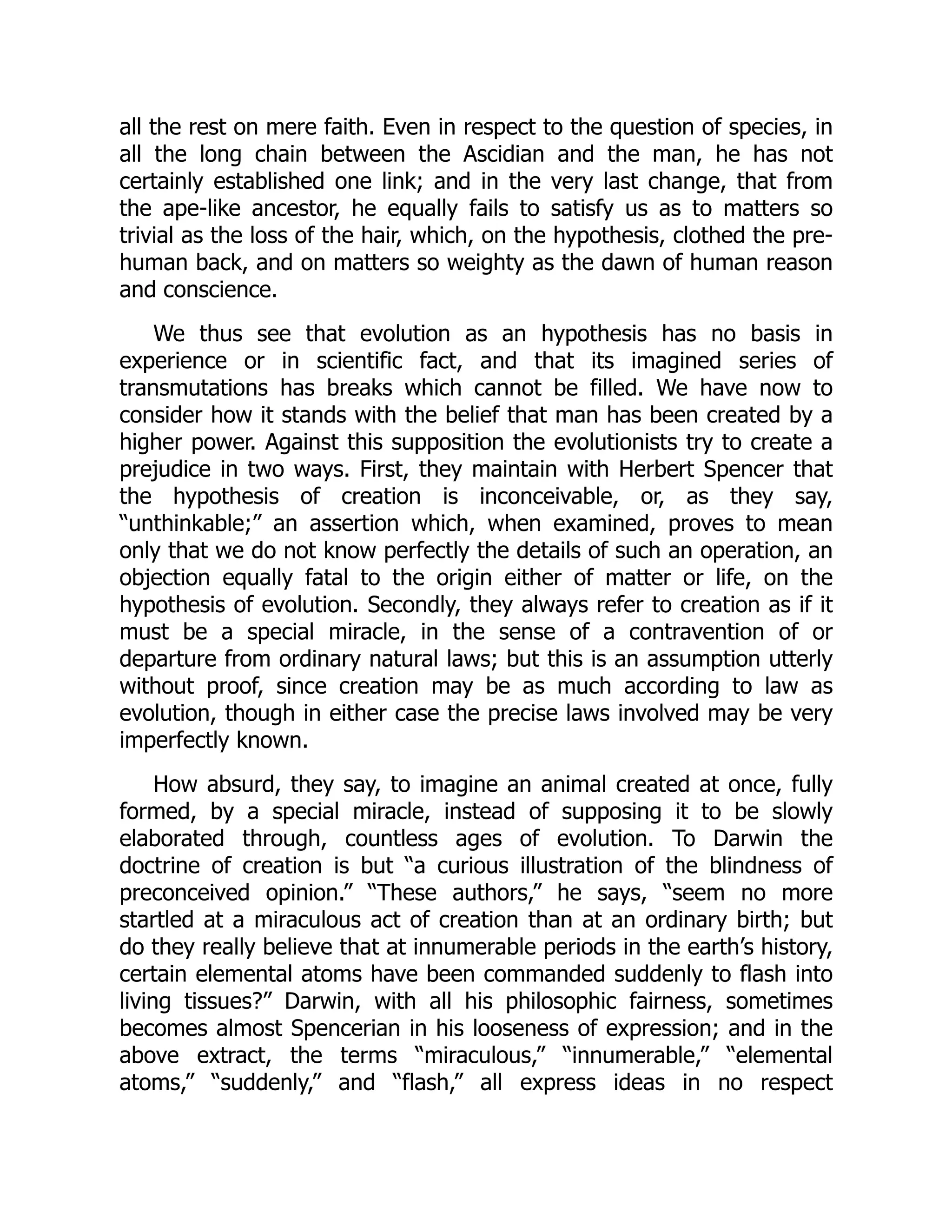 all the rest on mere faith. Even in respect to the question of species, in all the long chain between the Ascidian and the man, he has not certainly established one link; and in the very last change, that from the ape-like ancestor, he equally fails to satisfy us as to matters so trivial as the loss of the hair, which, on the hypothesis, clothed the pre- human back, and on matters so weighty as the dawn of human reason and conscience. We thus see that evolution as an hypothesis has no basis in experience or in scientific fact, and that its imagined series of transmutations has breaks which cannot be filled. We have now to consider how it stands with the belief that man has been created by a higher power. Against this supposition the evolutionists try to create a prejudice in two ways. First, they maintain with Herbert Spencer that the hypothesis of creation is inconceivable, or, as they say, “unthinkable;” an assertion which, when examined, proves to mean only that we do not know perfectly the details of such an operation, an objection equally fatal to the origin either of matter or life, on the hypothesis of evolution. Secondly, they always refer to creation as if it must be a special miracle, in the sense of a contravention of or departure from ordinary natural laws; but this is an assumption utterly without proof, since creation may be as much according to law as evolution, though in either case the precise laws involved may be very imperfectly known. How absurd, they say, to imagine an animal created at once, fully formed, by a special miracle, instead of supposing it to be slowly elaborated through, countless ages of evolution. To Darwin the doctrine of creation is but “a curious illustration of the blindness of preconceived opinion.” “These authors,” he says, “seem no more startled at a miraculous act of creation than at an ordinary birth; but do they really believe that at innumerable periods in the earth’s history, certain elemental atoms have been commanded suddenly to flash into living tissues?” Darwin, with all his philosophic fairness, sometimes becomes almost Spencerian in his looseness of expression; and in the above extract, the terms “miraculous,” “innumerable,” “elemental atoms,” “suddenly,” and “flash,” all express ideas in no respect 