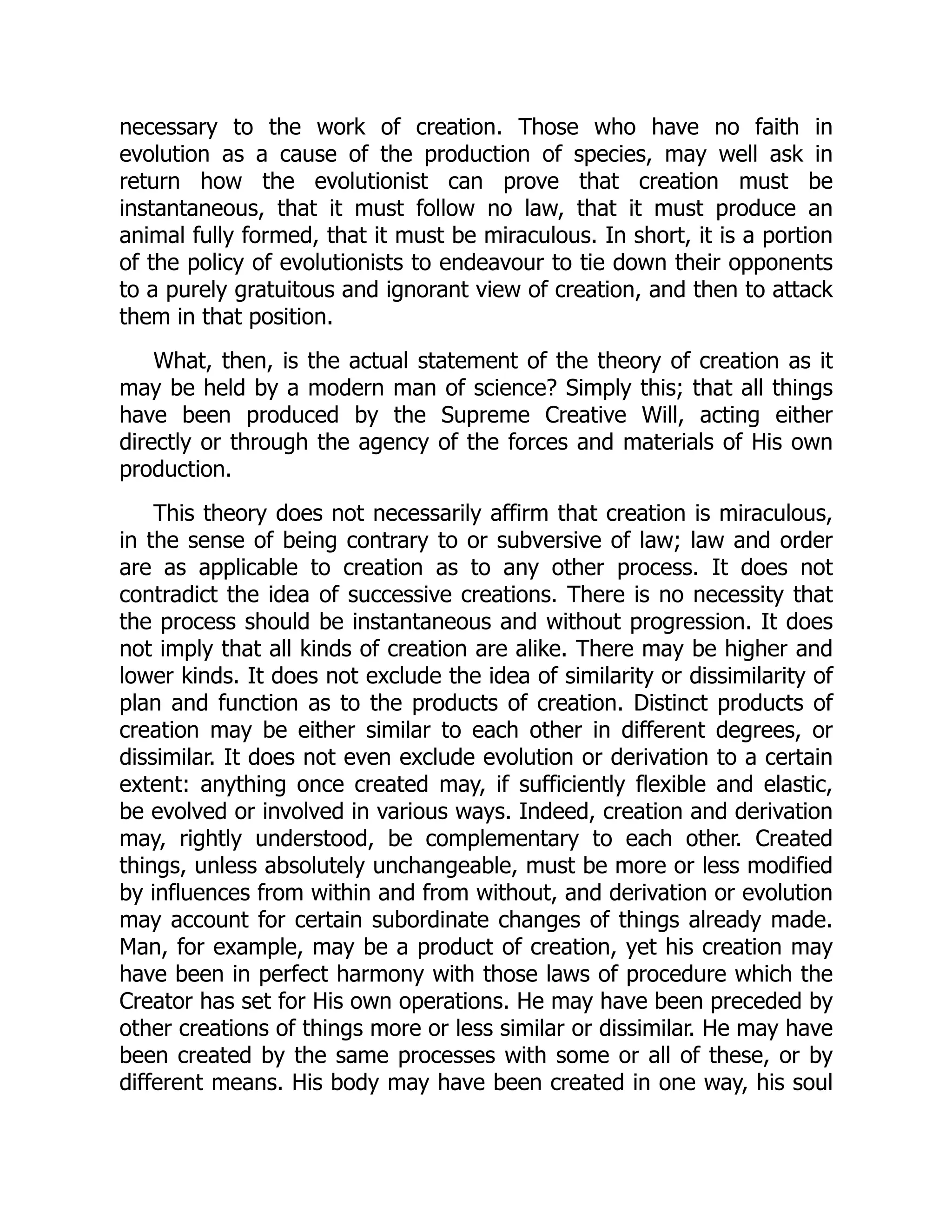 necessary to the work of creation. Those who have no faith in evolution as a cause of the production of species, may well ask in return how the evolutionist can prove that creation must be instantaneous, that it must follow no law, that it must produce an animal fully formed, that it must be miraculous. In short, it is a portion of the policy of evolutionists to endeavour to tie down their opponents to a purely gratuitous and ignorant view of creation, and then to attack them in that position. What, then, is the actual statement of the theory of creation as it may be held by a modern man of science? Simply this; that all things have been produced by the Supreme Creative Will, acting either directly or through the agency of the forces and materials of His own production. This theory does not necessarily affirm that creation is miraculous, in the sense of being contrary to or subversive of law; law and order are as applicable to creation as to any other process. It does not contradict the idea of successive creations. There is no necessity that the process should be instantaneous and without progression. It does not imply that all kinds of creation are alike. There may be higher and lower kinds. It does not exclude the idea of similarity or dissimilarity of plan and function as to the products of creation. Distinct products of creation may be either similar to each other in different degrees, or dissimilar. It does not even exclude evolution or derivation to a certain extent: anything once created may, if sufficiently flexible and elastic, be evolved or involved in various ways. Indeed, creation and derivation may, rightly understood, be complementary to each other. Created things, unless absolutely unchangeable, must be more or less modified by influences from within and from without, and derivation or evolution may account for certain subordinate changes of things already made. Man, for example, may be a product of creation, yet his creation may have been in perfect harmony with those laws of procedure which the Creator has set for His own operations. He may have been preceded by other creations of things more or less similar or dissimilar. He may have been created by the same processes with some or all of these, or by different means. His body may have been created in one way, his soul 