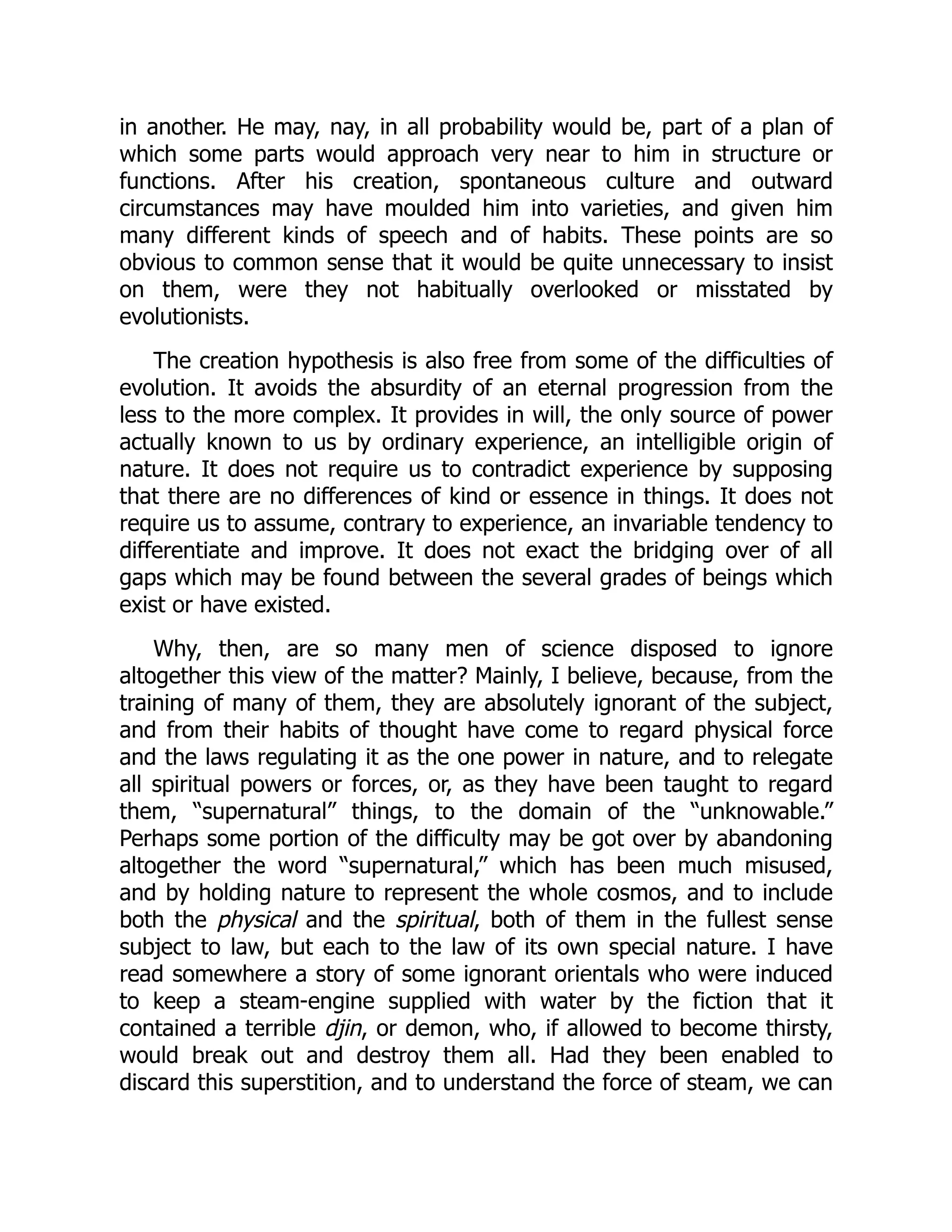 in another. He may, nay, in all probability would be, part of a plan of which some parts would approach very near to him in structure or functions. After his creation, spontaneous culture and outward circumstances may have moulded him into varieties, and given him many different kinds of speech and of habits. These points are so obvious to common sense that it would be quite unnecessary to insist on them, were they not habitually overlooked or misstated by evolutionists. The creation hypothesis is also free from some of the difficulties of evolution. It avoids the absurdity of an eternal progression from the less to the more complex. It provides in will, the only source of power actually known to us by ordinary experience, an intelligible origin of nature. It does not require us to contradict experience by supposing that there are no differences of kind or essence in things. It does not require us to assume, contrary to experience, an invariable tendency to differentiate and improve. It does not exact the bridging over of all gaps which may be found between the several grades of beings which exist or have existed. Why, then, are so many men of science disposed to ignore altogether this view of the matter? Mainly, I believe, because, from the training of many of them, they are absolutely ignorant of the subject, and from their habits of thought have come to regard physical force and the laws regulating it as the one power in nature, and to relegate all spiritual powers or forces, or, as they have been taught to regard them, “supernatural” things, to the domain of the “unknowable.” Perhaps some portion of the difficulty may be got over by abandoning altogether the word “supernatural,” which has been much misused, and by holding nature to represent the whole cosmos, and to include both the physical and the spiritual, both of them in the fullest sense subject to law, but each to the law of its own special nature. I have read somewhere a story of some ignorant orientals who were induced to keep a steam-engine supplied with water by the fiction that it contained a terrible djin, or demon, who, if allowed to become thirsty, would break out and destroy them all. Had they been enabled to discard this superstition, and to understand the force of steam, we can 