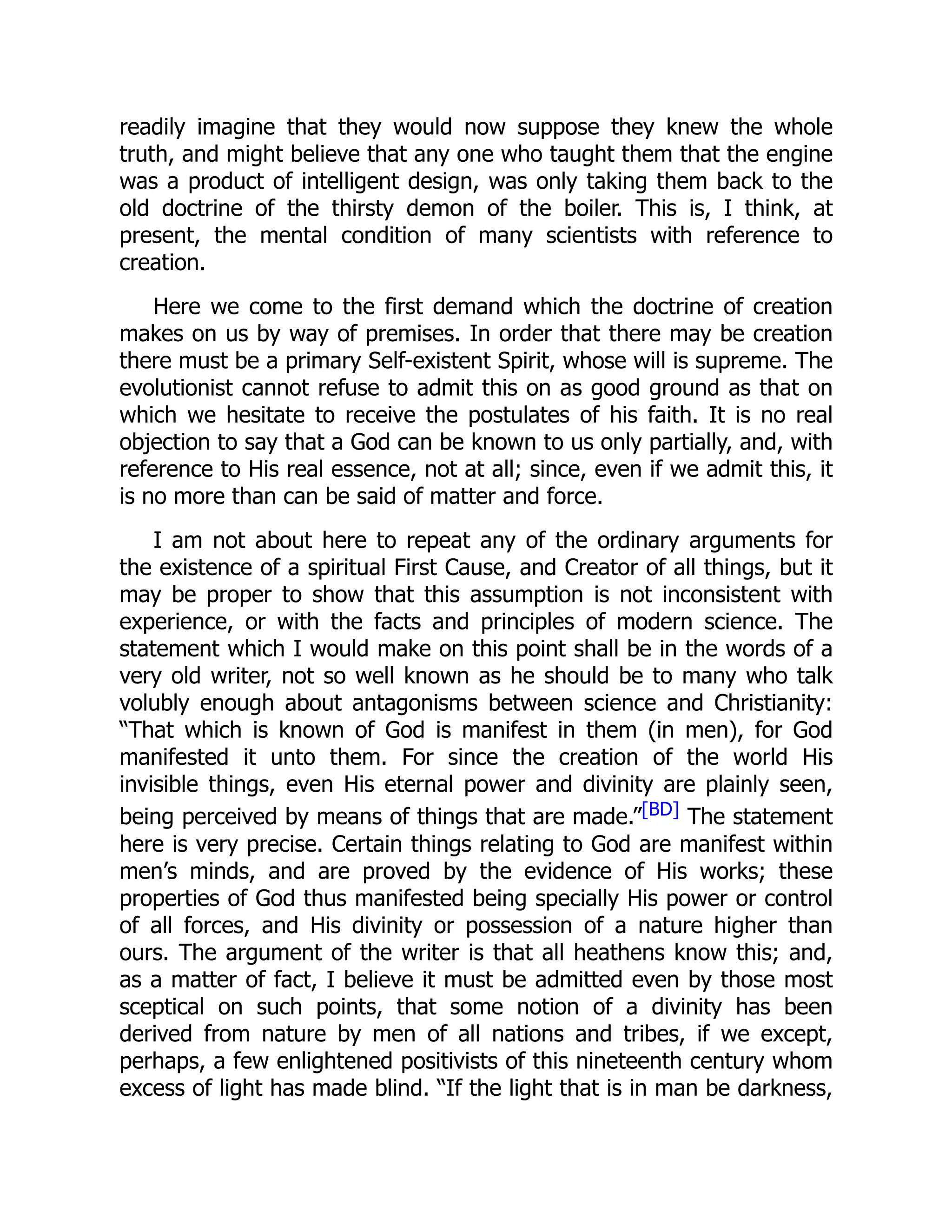 readily imagine that they would now suppose they knew the whole truth, and might believe that any one who taught them that the engine was a product of intelligent design, was only taking them back to the old doctrine of the thirsty demon of the boiler. This is, I think, at present, the mental condition of many scientists with reference to creation. Here we come to the first demand which the doctrine of creation makes on us by way of premises. In order that there may be creation there must be a primary Self-existent Spirit, whose will is supreme. The evolutionist cannot refuse to admit this on as good ground as that on which we hesitate to receive the postulates of his faith. It is no real objection to say that a God can be known to us only partially, and, with reference to His real essence, not at all; since, even if we admit this, it is no more than can be said of matter and force. I am not about here to repeat any of the ordinary arguments for the existence of a spiritual First Cause, and Creator of all things, but it may be proper to show that this assumption is not inconsistent with experience, or with the facts and principles of modern science. The statement which I would make on this point shall be in the words of a very old writer, not so well known as he should be to many who talk volubly enough about antagonisms between science and Christianity: “That which is known of God is manifest in them (in men), for God manifested it unto them. For since the creation of the world His invisible things, even His eternal power and divinity are plainly seen, being perceived by means of things that are made.”[BD] The statement here is very precise. Certain things relating to God are manifest within men’s minds, and are proved by the evidence of His works; these properties of God thus manifested being specially His power or control of all forces, and His divinity or possession of a nature higher than ours. The argument of the writer is that all heathens know this; and, as a matter of fact, I believe it must be admitted even by those most sceptical on such points, that some notion of a divinity has been derived from nature by men of all nations and tribes, if we except, perhaps, a few enlightened positivists of this nineteenth century whom excess of light has made blind. “If the light that is in man be darkness, 