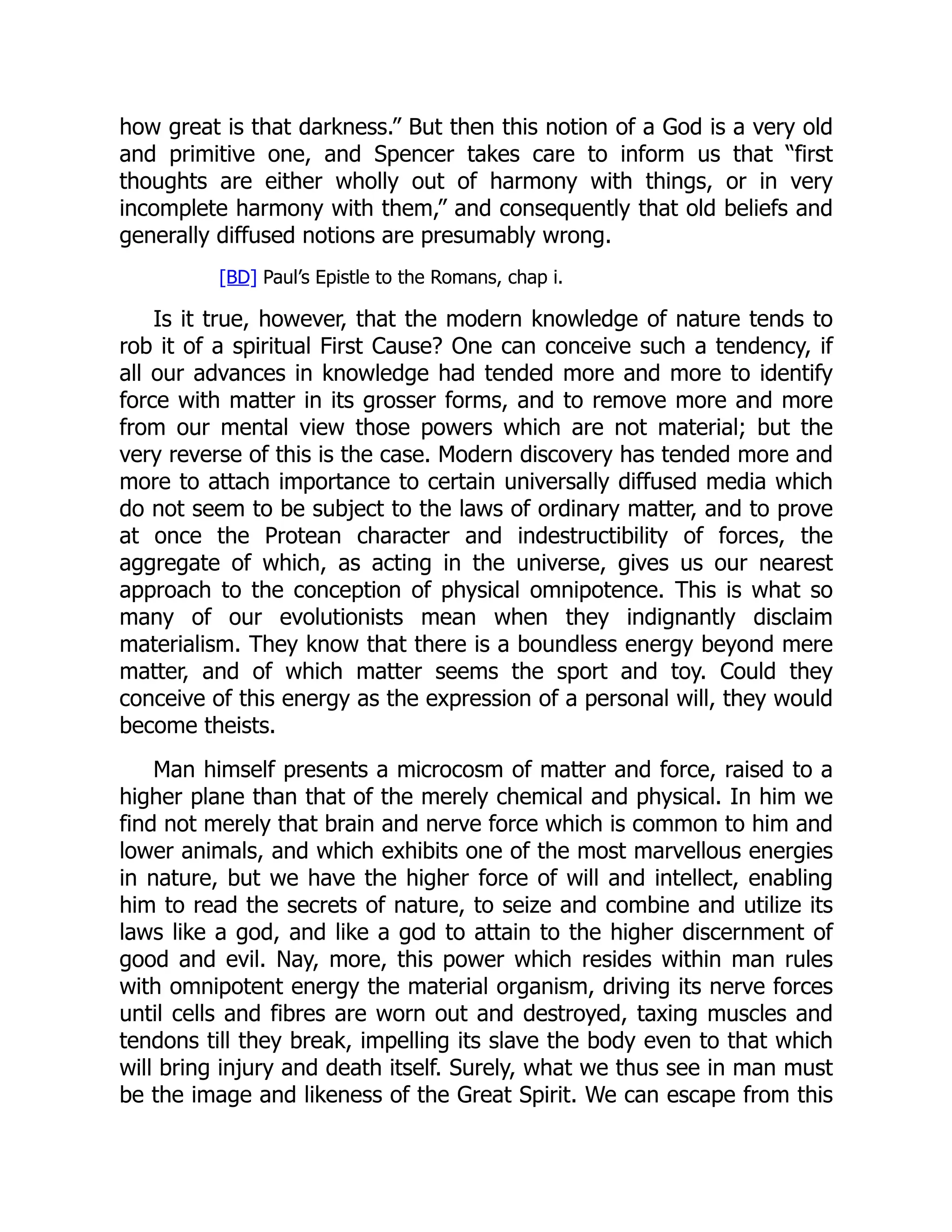 how great is that darkness.” But then this notion of a God is a very old and primitive one, and Spencer takes care to inform us that “first thoughts are either wholly out of harmony with things, or in very incomplete harmony with them,” and consequently that old beliefs and generally diffused notions are presumably wrong. [BD] Paul’s Epistle to the Romans, chap i. Is it true, however, that the modern knowledge of nature tends to rob it of a spiritual First Cause? One can conceive such a tendency, if all our advances in knowledge had tended more and more to identify force with matter in its grosser forms, and to remove more and more from our mental view those powers which are not material; but the very reverse of this is the case. Modern discovery has tended more and more to attach importance to certain universally diffused media which do not seem to be subject to the laws of ordinary matter, and to prove at once the Protean character and indestructibility of forces, the aggregate of which, as acting in the universe, gives us our nearest approach to the conception of physical omnipotence. This is what so many of our evolutionists mean when they indignantly disclaim materialism. They know that there is a boundless energy beyond mere matter, and of which matter seems the sport and toy. Could they conceive of this energy as the expression of a personal will, they would become theists. Man himself presents a microcosm of matter and force, raised to a higher plane than that of the merely chemical and physical. In him we find not merely that brain and nerve force which is common to him and lower animals, and which exhibits one of the most marvellous energies in nature, but we have the higher force of will and intellect, enabling him to read the secrets of nature, to seize and combine and utilize its laws like a god, and like a god to attain to the higher discernment of good and evil. Nay, more, this power which resides within man rules with omnipotent energy the material organism, driving its nerve forces until cells and fibres are worn out and destroyed, taxing muscles and tendons till they break, impelling its slave the body even to that which will bring injury and death itself. Surely, what we thus see in man must be the image and likeness of the Great Spirit. We can escape from this 
