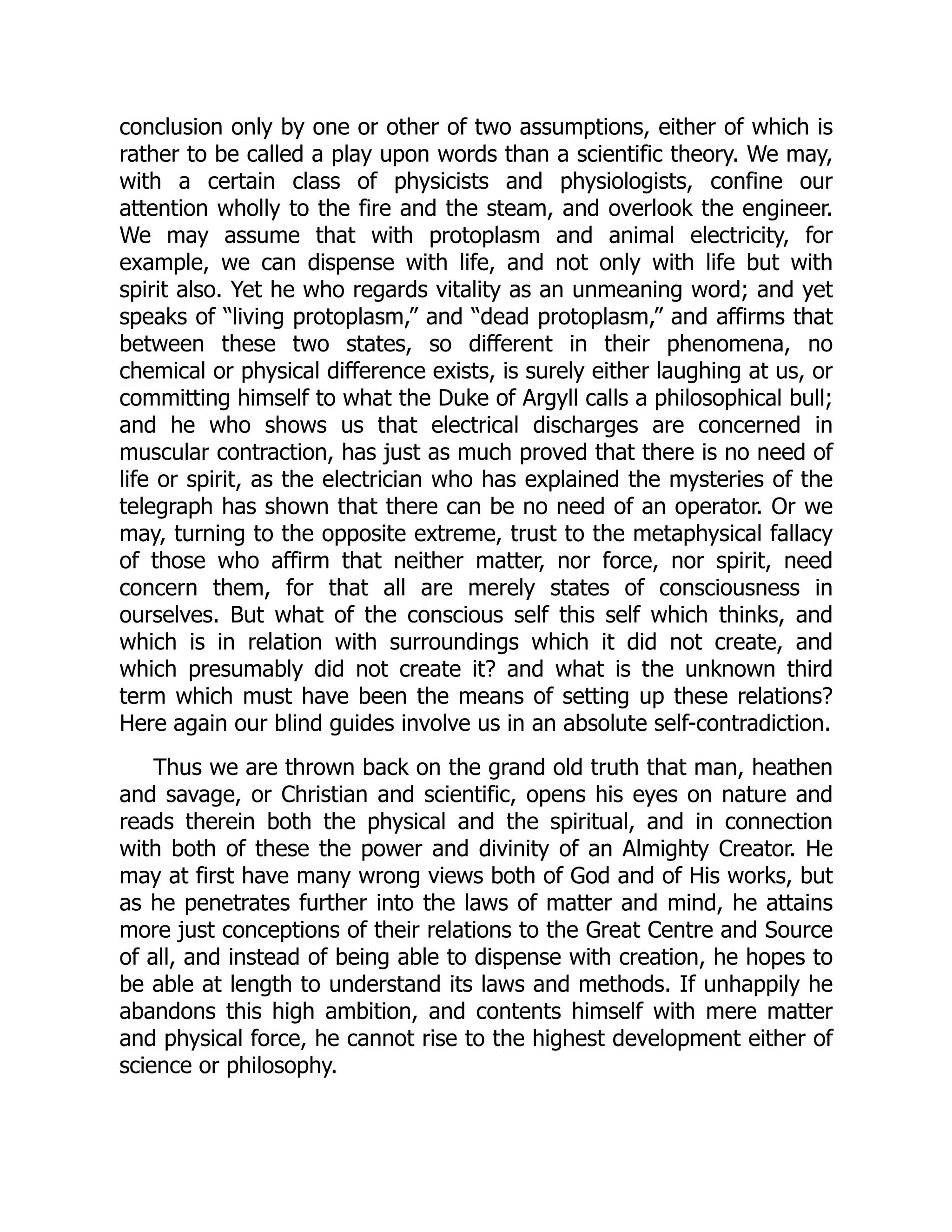 conclusion only by one or other of two assumptions, either of which is rather to be called a play upon words than a scientific theory. We may, with a certain class of physicists and physiologists, confine our attention wholly to the fire and the steam, and overlook the engineer. We may assume that with protoplasm and animal electricity, for example, we can dispense with life, and not only with life but with spirit also. Yet he who regards vitality as an unmeaning word; and yet speaks of “living protoplasm,” and “dead protoplasm,” and affirms that between these two states, so different in their phenomena, no chemical or physical difference exists, is surely either laughing at us, or committing himself to what the Duke of Argyll calls a philosophical bull; and he who shows us that electrical discharges are concerned in muscular contraction, has just as much proved that there is no need of life or spirit, as the electrician who has explained the mysteries of the telegraph has shown that there can be no need of an operator. Or we may, turning to the opposite extreme, trust to the metaphysical fallacy of those who affirm that neither matter, nor force, nor spirit, need concern them, for that all are merely states of consciousness in ourselves. But what of the conscious self this self which thinks, and which is in relation with surroundings which it did not create, and which presumably did not create it? and what is the unknown third term which must have been the means of setting up these relations? Here again our blind guides involve us in an absolute self-contradiction. Thus we are thrown back on the grand old truth that man, heathen and savage, or Christian and scientific, opens his eyes on nature and reads therein both the physical and the spiritual, and in connection with both of these the power and divinity of an Almighty Creator. He may at first have many wrong views both of God and of His works, but as he penetrates further into the laws of matter and mind, he attains more just conceptions of their relations to the Great Centre and Source of all, and instead of being able to dispense with creation, he hopes to be able at length to understand its laws and methods. If unhappily he abandons this high ambition, and contents himself with mere matter and physical force, he cannot rise to the highest development either of science or philosophy. 