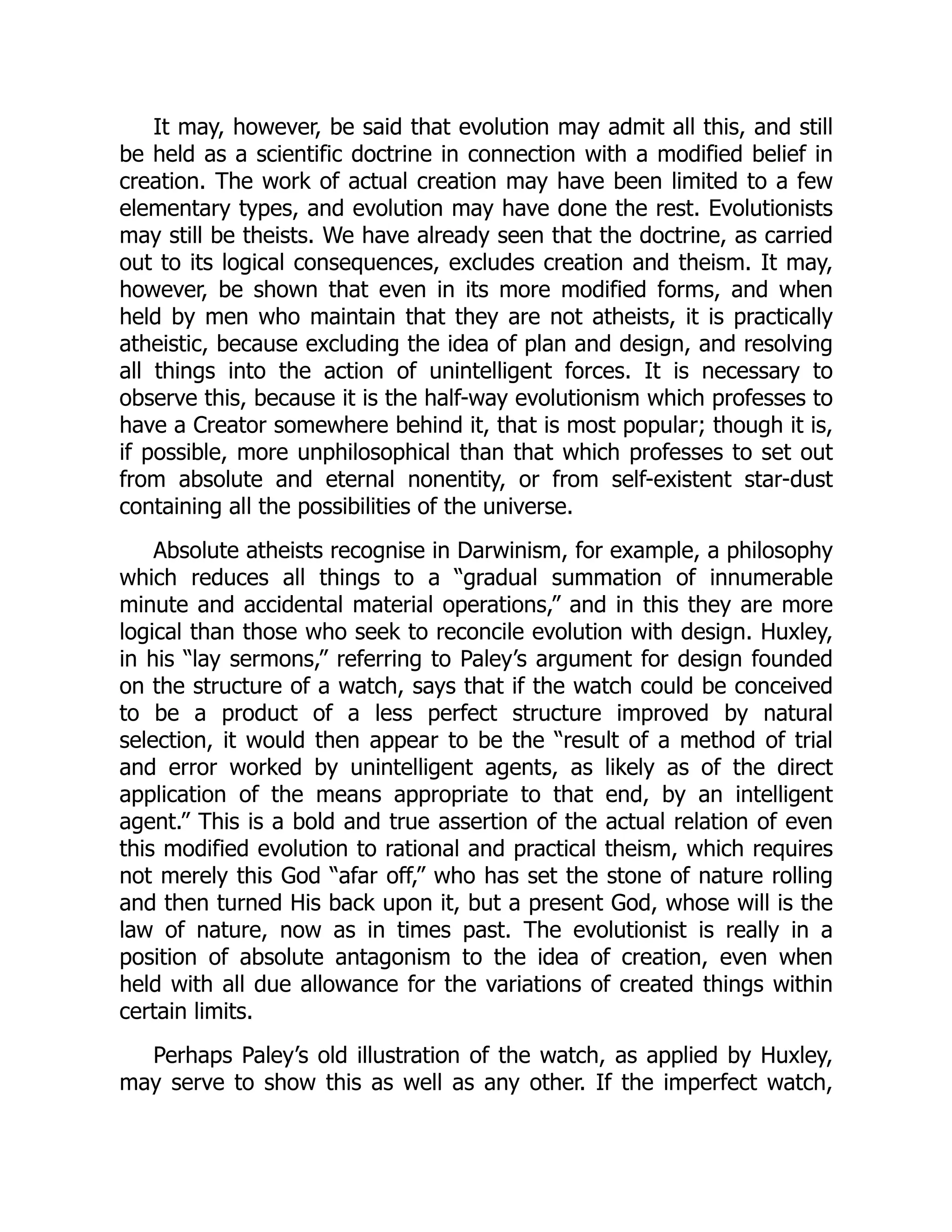 It may, however, be said that evolution may admit all this, and still be held as a scientific doctrine in connection with a modified belief in creation. The work of actual creation may have been limited to a few elementary types, and evolution may have done the rest. Evolutionists may still be theists. We have already seen that the doctrine, as carried out to its logical consequences, excludes creation and theism. It may, however, be shown that even in its more modified forms, and when held by men who maintain that they are not atheists, it is practically atheistic, because excluding the idea of plan and design, and resolving all things into the action of unintelligent forces. It is necessary to observe this, because it is the half-way evolutionism which professes to have a Creator somewhere behind it, that is most popular; though it is, if possible, more unphilosophical than that which professes to set out from absolute and eternal nonentity, or from self-existent star-dust containing all the possibilities of the universe. Absolute atheists recognise in Darwinism, for example, a philosophy which reduces all things to a “gradual summation of innumerable minute and accidental material operations,” and in this they are more logical than those who seek to reconcile evolution with design. Huxley, in his “lay sermons,” referring to Paley’s argument for design founded on the structure of a watch, says that if the watch could be conceived to be a product of a less perfect structure improved by natural selection, it would then appear to be the “result of a method of trial and error worked by unintelligent agents, as likely as of the direct application of the means appropriate to that end, by an intelligent agent.” This is a bold and true assertion of the actual relation of even this modified evolution to rational and practical theism, which requires not merely this God “afar off,” who has set the stone of nature rolling and then turned His back upon it, but a present God, whose will is the law of nature, now as in times past. The evolutionist is really in a position of absolute antagonism to the idea of creation, even when held with all due allowance for the variations of created things within certain limits. Perhaps Paley’s old illustration of the watch, as applied by Huxley, may serve to show this as well as any other. If the imperfect watch, 