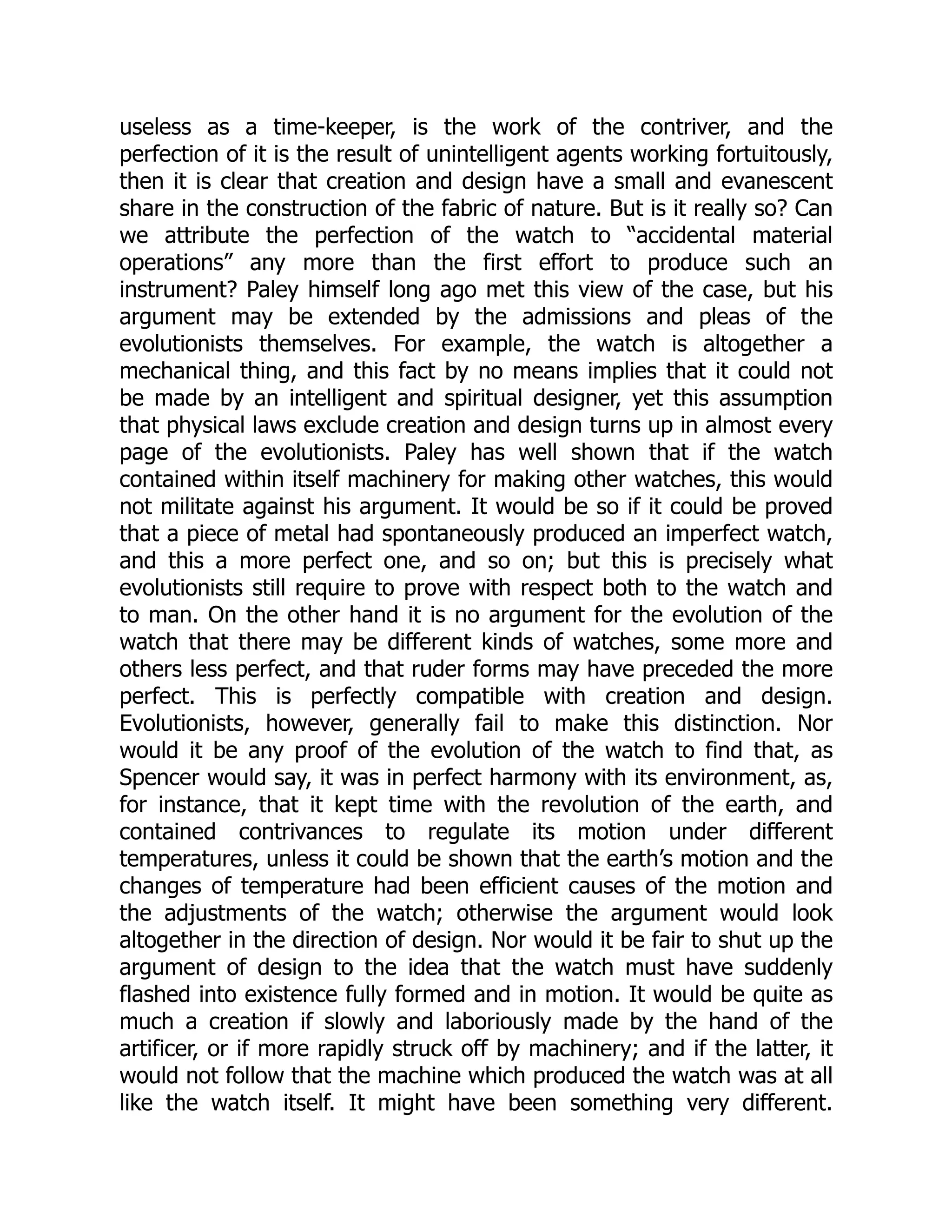 useless as a time-keeper, is the work of the contriver, and the perfection of it is the result of unintelligent agents working fortuitously, then it is clear that creation and design have a small and evanescent share in the construction of the fabric of nature. But is it really so? Can we attribute the perfection of the watch to “accidental material operations” any more than the first effort to produce such an instrument? Paley himself long ago met this view of the case, but his argument may be extended by the admissions and pleas of the evolutionists themselves. For example, the watch is altogether a mechanical thing, and this fact by no means implies that it could not be made by an intelligent and spiritual designer, yet this assumption that physical laws exclude creation and design turns up in almost every page of the evolutionists. Paley has well shown that if the watch contained within itself machinery for making other watches, this would not militate against his argument. It would be so if it could be proved that a piece of metal had spontaneously produced an imperfect watch, and this a more perfect one, and so on; but this is precisely what evolutionists still require to prove with respect both to the watch and to man. On the other hand it is no argument for the evolution of the watch that there may be different kinds of watches, some more and others less perfect, and that ruder forms may have preceded the more perfect. This is perfectly compatible with creation and design. Evolutionists, however, generally fail to make this distinction. Nor would it be any proof of the evolution of the watch to find that, as Spencer would say, it was in perfect harmony with its environment, as, for instance, that it kept time with the revolution of the earth, and contained contrivances to regulate its motion under different temperatures, unless it could be shown that the earth’s motion and the changes of temperature had been efficient causes of the motion and the adjustments of the watch; otherwise the argument would look altogether in the direction of design. Nor would it be fair to shut up the argument of design to the idea that the watch must have suddenly flashed into existence fully formed and in motion. It would be quite as much a creation if slowly and laboriously made by the hand of the artificer, or if more rapidly struck off by machinery; and if the latter, it would not follow that the machine which produced the watch was at all like the watch itself. It might have been something very different. 