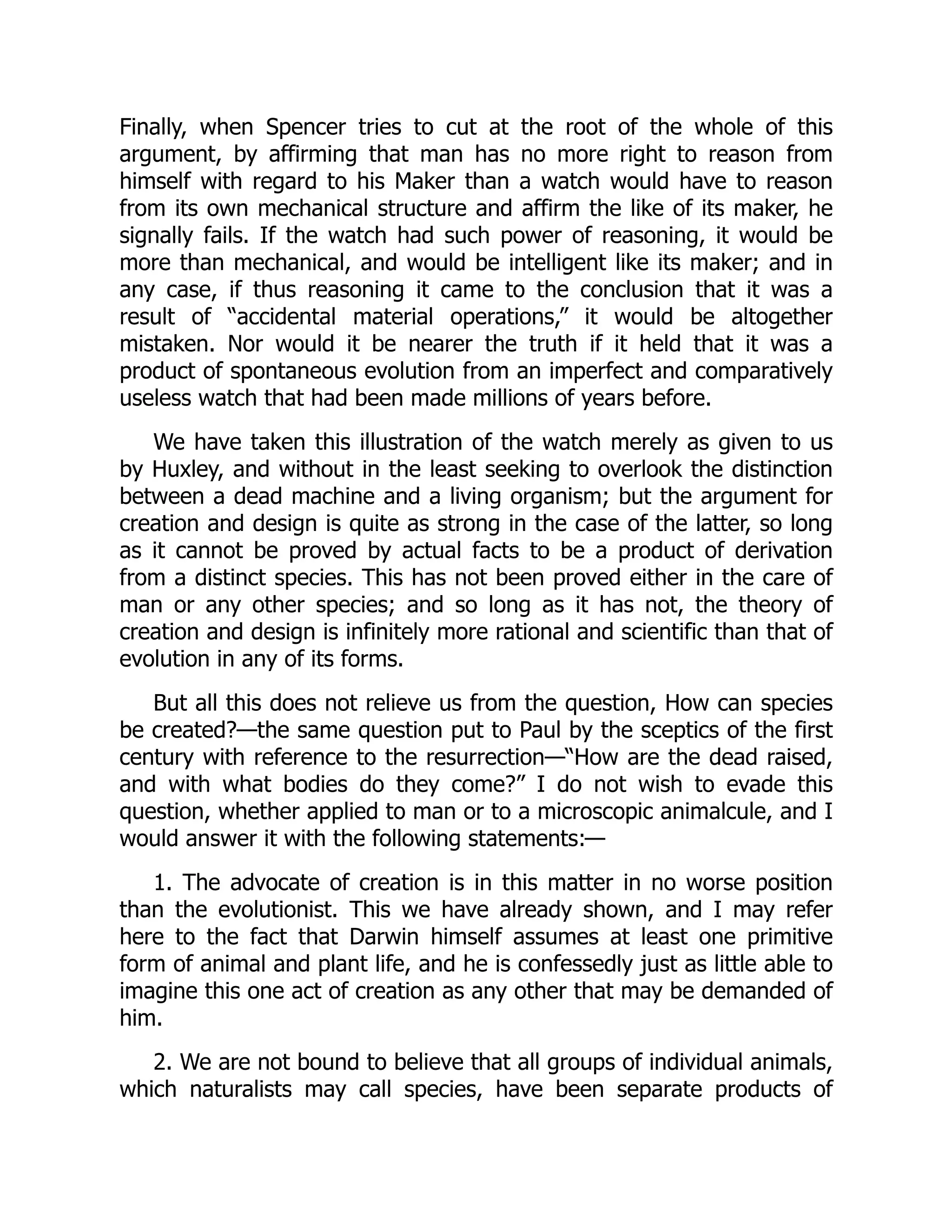 Finally, when Spencer tries to cut at the root of the whole of this argument, by affirming that man has no more right to reason from himself with regard to his Maker than a watch would have to reason from its own mechanical structure and affirm the like of its maker, he signally fails. If the watch had such power of reasoning, it would be more than mechanical, and would be intelligent like its maker; and in any case, if thus reasoning it came to the conclusion that it was a result of “accidental material operations,” it would be altogether mistaken. Nor would it be nearer the truth if it held that it was a product of spontaneous evolution from an imperfect and comparatively useless watch that had been made millions of years before. We have taken this illustration of the watch merely as given to us by Huxley, and without in the least seeking to overlook the distinction between a dead machine and a living organism; but the argument for creation and design is quite as strong in the case of the latter, so long as it cannot be proved by actual facts to be a product of derivation from a distinct species. This has not been proved either in the care of man or any other species; and so long as it has not, the theory of creation and design is infinitely more rational and scientific than that of evolution in any of its forms. But all this does not relieve us from the question, How can species be created?—the same question put to Paul by the sceptics of the first century with reference to the resurrection—“How are the dead raised, and with what bodies do they come?” I do not wish to evade this question, whether applied to man or to a microscopic animalcule, and I would answer it with the following statements:— 1. The advocate of creation is in this matter in no worse position than the evolutionist. This we have already shown, and I may refer here to the fact that Darwin himself assumes at least one primitive form of animal and plant life, and he is confessedly just as little able to imagine this one act of creation as any other that may be demanded of him. 2. We are not bound to believe that all groups of individual animals, which naturalists may call species, have been separate products of 