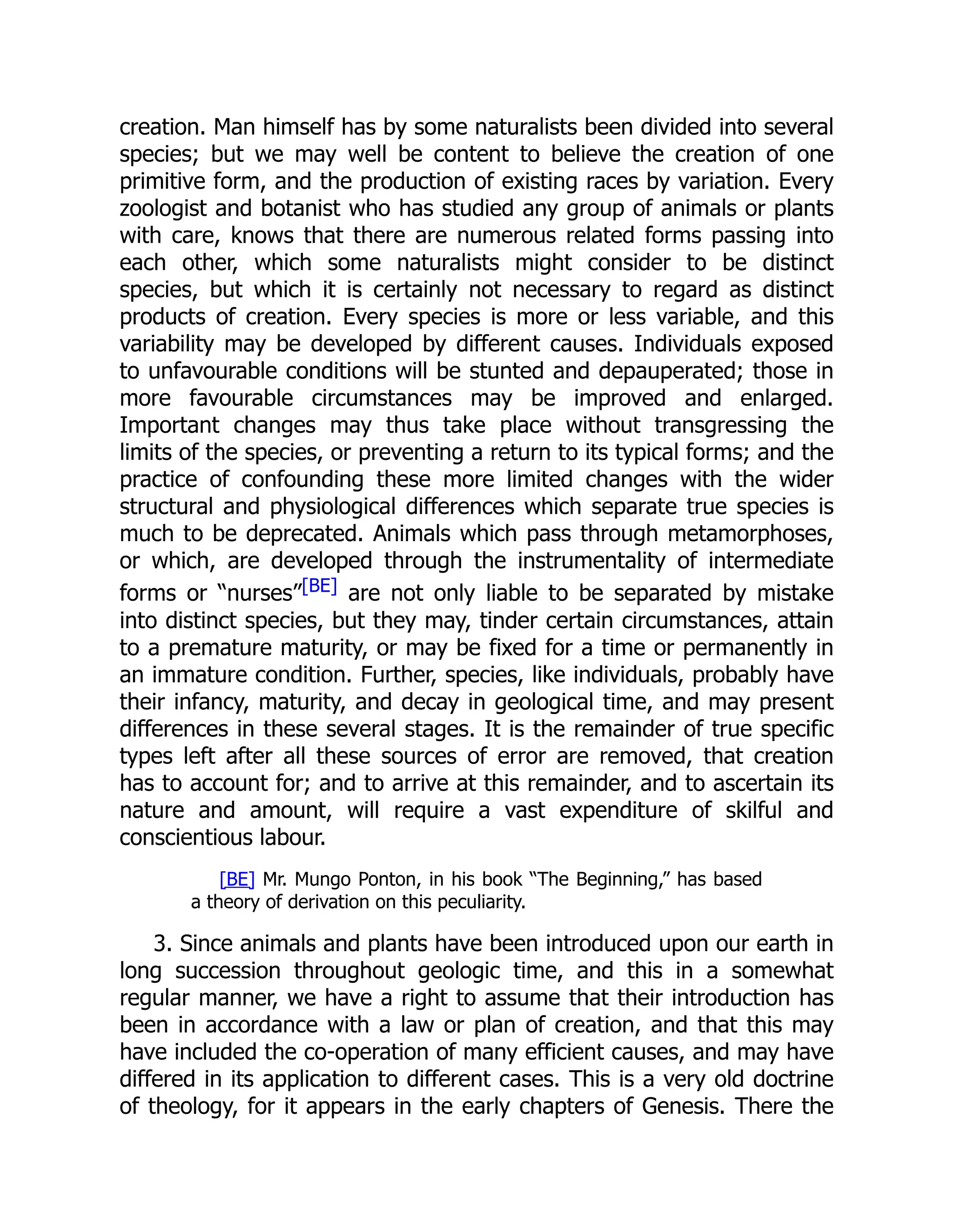 creation. Man himself has by some naturalists been divided into several species; but we may well be content to believe the creation of one primitive form, and the production of existing races by variation. Every zoologist and botanist who has studied any group of animals or plants with care, knows that there are numerous related forms passing into each other, which some naturalists might consider to be distinct species, but which it is certainly not necessary to regard as distinct products of creation. Every species is more or less variable, and this variability may be developed by different causes. Individuals exposed to unfavourable conditions will be stunted and depauperated; those in more favourable circumstances may be improved and enlarged. Important changes may thus take place without transgressing the limits of the species, or preventing a return to its typical forms; and the practice of confounding these more limited changes with the wider structural and physiological differences which separate true species is much to be deprecated. Animals which pass through metamorphoses, or which, are developed through the instrumentality of intermediate forms or “nurses”[BE] are not only liable to be separated by mistake into distinct species, but they may, tinder certain circumstances, attain to a premature maturity, or may be fixed for a time or permanently in an immature condition. Further, species, like individuals, probably have their infancy, maturity, and decay in geological time, and may present differences in these several stages. It is the remainder of true specific types left after all these sources of error are removed, that creation has to account for; and to arrive at this remainder, and to ascertain its nature and amount, will require a vast expenditure of skilful and conscientious labour. [BE] Mr. Mungo Ponton, in his book “The Beginning,” has based a theory of derivation on this peculiarity. 3. Since animals and plants have been introduced upon our earth in long succession throughout geologic time, and this in a somewhat regular manner, we have a right to assume that their introduction has been in accordance with a law or plan of creation, and that this may have included the co-operation of many efficient causes, and may have differed in its application to different cases. This is a very old doctrine of theology, for it appears in the early chapters of Genesis. There the 