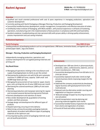 Page 1 of 2
Rashmi Agrawal
Overview
 Qualified and result oriented professional with over 8 years experience in managing production, operations and
customer development
 Currently working with Rachit Packaging as Manager Planning, Production and Packaging Development
 Successfully handled business development, vendor management, transportation and effective execution of orders
 Certified by Indian Institute of Packaging, with MCA and BCA , with practical experience in all facets of marketing,
operations ,manufacturing and in the implementation of best practices in compliance with EHS and Food Safety
 Excellent analytical, troubleshooting and inter-personal skills with proven ability in driving quality enhancement,
process improvement and cost saving initiatives
Professional Experience
Rachit Packaging May 2009 till date
Leading producers of packaging products such as corrugated boxes ,FBB boxes, lamination boxes, corrugated rolls, and
printed paper labels , tags and stickers
Manager - Planning, Production and Packaging Development
Independently managing production, operations and
customer development for corrugated packing materials and
printing unit
Key Result Areas
 Managing all operations relating to the manufacture and
supply of packaging boxes to clients as per the contact
 Overseeing the production unit with full & semi automatic
machines in 12000 sq ft area, capacity 1lakh small and
10,000 large boxes per day
 Managing the procurement of raw material- paper, board,
gum, coils, printing inks etc of value 1000 tones per month
 Overseeing the covered warehouse 2,000 sq ft and stock
planning
 Overseeing production and manpower planning for regular
and increased seasonal demand during events/ festivals
 Business development and retention of clients
 New vendor development & up gradation of existing
vendors and their processes
 Package design and development for different types of
products
 Dispatch planning; ensuring on-time delivery
 Determining primary & secondary packaging materials
specifications of product with different types of packaging
materials at the optimum cost
 Ensuring total quality control of packaging materials as per
pre-set quality parameters
Achievements
 Developed over 100 new clients in pharmaceuticals,
pesticides, cables, confectionaries, bakeries, and ice-
cream manufacturers , PAN India
 Successfully developed business from 60 lakhs to 1.5
crore per annum
 Successfully replaced small order clients to high
volume business clients improving margins for the
company
 Stabilized the company productivity by developing
regular business with good payment terms from
multinationals
 Reduced costs by alternative vendor sourcing and
negotiation on long term contracts
 Reduced wastage of paper by ensuring accuracy in
size calculation
 Saved transportation costs by planning and
procuring materials together each month
 Successfully handled factory inspections for approvals
from clients and registration of vendors
 Ensured all food and safety compliances
Mobile No: +91 7828884484
E-Mail: rashmiagrawal265@gmail.com
 