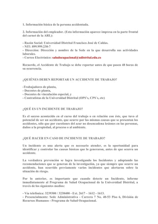 1. Información básica de la persona accidentada. 
2. Información del empleador. (Esta información aparece impresa en la parte frontal 
del carnet de la ARL): 
- Razón Social: Universidad Distrital Francisco José de Caldas. 
- NIT: 899.999.230-7 
- Dirección: Dirección y nombre de la Sede en la que desarrolla sus actividades 
laborales. 
- Correo Electrónico: saludocupacional@udistrital.edu.co 
Recuerde, el Accidente de Trabajo se debe reportar antes de que pasen 48 horas de 
su ocurrencia. 
¿QUIÉNES DEBEN REPORTAR UN ACCIDENTE DE TRABAJO? 
-Trabajadores de planta, 
- Docentes de planta, 
- Docentes de vinculación especial, y 
- Contratistas de la Universidad Distrital (OPS’s, CPS´s, etc) 
¿QUÉ ES UN INCIDENTE DE TRABAJO? 
Es el suceso acontecido en el curso del trabajo o en relación con éste, que tuvo el 
potencial de ser un accidente, que ocurre por las mismas causas que se presentan los 
accidentes, sólo que por cuestiones del azar no desencadena lesiones en las personas, 
daños a la propiedad, al proceso o al ambiente. 
¿QUÉ HACER EN CASO DE INCIDENTE DE TRABAJO? 
Un incidente es una alerta que es necesario atender, es la oportunidad para 
identificar y controlar las causas básicas que lo generaron, antes de que ocurra un 
accidente. 
La verdadera prevención se logra investigando los Incidentes y adoptando las 
recomendaciones que se generan de la investigación, ya que siempre que ocurre un 
accidente, han ocurrido previamente varios incidentes que alertaron sobre la 
situación de riesgo. 
Por lo anterior, es importante que cuando detecte un Incidente, informe 
inmediatamente al Programa de Salud Ocupacional de la Universidad Distrital, a 
través de los siguientes medios: 
- Vía telefónica: 3239300 / 3238400 - Ext. 2617 – 1612 - 1613. 
- Presencialmente: Sede Administrativa - Carrera 7 No. 40-53 Piso 6, División de 
Recursos Humanos - Programa de Salud Ocupacional. 
 
