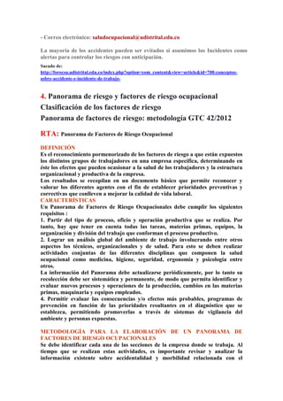 - Correo electrónico: saludocupacional@udistrital.edu.co 
La mayoría de los accidentes pueden ser evitados si asumimos los Incidentes como 
alertas para controlar los riesgos con anticipación. 
Sacado de: 
http://forocsu.udistrital.edu.co/index.php?option=com_content&view=article&id=708:conceptos-sobre- 
accidente-e-incidente-de-trabajo- 
4. Panorama de riesgo y factores de riesgo ocupacional 
Clasificación de los factores de riesgo 
Panorama de factores de riesgo: metodología GTC 42/2012 
RTA: Panorama de Factores de Riesgo Ocupacional 
DEFINICIÓN 
Es el reconocimiento pormenorizado de los factores de riesgo a que están expuestos 
los distintos grupos de trabajadores en una empresa específica, determinando en 
éste los efectos que pueden ocasionar a la salud de los trabajadores y la estructura 
organizacional y productiva de la empresa. 
Los resultados se recopilan en un documento básico que permite reconocer y 
valorar los diferentes agentes con el fin de establecer prioridades preventivas y 
correctivas que conlleven a mejorar la calidad de vida laboral. 
CARACTERÍSTICAS 
Un Panorama de Factores de Riesgo Ocupacionales debe cumplir los siguientes 
requisitos : 
1. Partir del tipo de proceso, oficio y operación productiva que se realiza. Por 
tanto, hay que tener en cuenta todas las tareas, materias primas, equipos, la 
organización y división del trabajo que conforman el proceso productivo. 
2. Lograr un análisis global del ambiente de trabajo involucrando entre otros 
aspectos los técnicos, organizacionales y de salud. Para esto se deben realizar 
actividades conjuntas de las diferentes disciplinas que componen la salud 
ocupacional como medicina, higiene, seguridad, ergonomía y psicología entre 
otros. 
La información del Panorama debe actualizarse periódicamente, por lo tanto su 
recolección debe ser sistemática y permanente, de modo que permita identificar y 
evaluar nuevos procesos y operaciones de la producción, cambios en las materias 
primas, maquinaria y equipos empleados. 
4. Permitir evaluar las consecuencias y/o efectos más probables, programas de 
prevención en función de las prioridades resultantes en el diagnóstico que se 
establezca, permitiendo promoverlas a través de sistemas de vigilancia del 
ambiente y personas expuestas. 
METODOLOGÍA PARA LA ELABORACIÓN DE UN PANORAMA DE 
FACTORES DE RIESGO OCUPACIONALES 
Se debe identificar cada una de las secciones de la empresa donde se trabaja. Al 
tiempo que se realizan estas actividades, es importante revisar y analizar la 
información existente sobre accidentalidad y morbilidad relacionada con el 
 