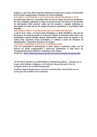 trabajo, ya que estos datos aportan elementos de juicio para ayudar a la detección 
de los riesgos ocupacionales existentes en el área estudiada. 
ESTUDIO Y ANÁLISIS DE LAS ETAPAS DEL PROCESO PRODUCTIVO 
Es importante observar y describir cada una de las etapas del proceso productivo 
del área estudiada, siguiendo el orden secuencial en que este proceso se desarrolla. 
La información debe precisar cuáles son los insumos y equipos utilizados, la 
descripción de cada una de las etapas del proceso productivo y el producto final 
obtenido. 
IDENTIFICACIÓN Y VALORACIÓN DE FACTORES DE RIESGO 
A través de la visita y la observación sistemática, se debe identificar cada uno de 
los factores de riesgo presentes en el área de trabajo. Es necesario entrevistar a los 
trabajadores quienes pueden aportar información valiosa sobre los agentes a los 
cuales están expuestos. Estas actividades se realizan a través de formatos de 
identificación y valoración de factores de riesgos. 
ANÁLISIS Y PRIORIZACIÓN DE LA INFORMACIÓN 
Una vez recolectada la información se debe valorar y priorizar cuáles son los 
factores de riesgo ocupacionales a intervenir. Igualmente se debe hacer las 
recomendaciones para eliminar o minimizar estos riesgos. 
Sacado de: http://saludocupacional.univalle.edu.co/panoramafactriesgocup.htm 
ACTIVIDAD: Realizar una HISTORIETA (Mínimo 06 gráficas – Máximo 12) en 
la que, entre diálogos e imágenes; se le informe a la persona que lo lea, los 
conceptos básicos de la Salud Ocupacional. 
Si utilizas alguna imagen que no sea de tu creación debes referenciarla, ten en 
cuenta que esto incidirá en tu evaluación. 
 
