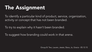 The Assignment
Group B: Two, Lauren, Jessie, Slava, Jo, Gracia - 05.12.15
To identify a particular kind of product, service, organization,
activity or concept that has not been branded.
To try to explain why it hasn’t been branded.
To suggest how branding could work in that arena.
 