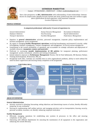 SATHEESAN MAKKUTTAN
Contact: +971561552503 / 0505572147 ~ E-Mail: smakkuttan@gmail.com
Have a fair perspective on HR / Administration with understanding of inter-relationships between
diverse & complex tasks; globally focused, learned and aware professional who now wishes to apply
above qualifications & work experience with renowned Corporate
Location Preference: Gulf
PROFILE SUMMARY
A competent professional with nearly 14 years of experience in:
General Administration Human Resource Management Recruitment & Retention
Employee Relations Visa Processing Payroll Administration
Transport Operations Facilities Management Performance Management
 Expertise in general administrative activities, personnel management, corporate policy implementation and
facilities management across assignments
 An expert in managing Facility Management operations involving housekeeping, environment & security, safety
& firefighting, transport management, contract management and management of crisis & various emergencies
 Contributing in the overall profitability of operations and accountable for strategic utilization and deployment of
available resources (manpower, money and materials)
 Proficient in overseeing smooth implementation of HR policies for manpower planning, performance
management system, recruitment, selection and training of employees
 Gained extensive exposure in Performance Management Process, Full & Final Settlements, HR Business Partner,
Training & Development, IR Activities, MIS, etc.
 Exceptional work ethic, routinely use available time to solve organizational problems, ability to work without the
need for direct supervision and ensuring timely completion of all assignments
AREAS OF EXPERTISE
General Administration
 Actively involved in planning, forecasting, setting objectives and determining courses of action, thereby efficiently
preparing for any eventuality
 Devising & implementing staff welfare policies and managing activities such as transportation, housing, security,
personal accidents, insurance, etc. thereby enhancing employee motivation
Facility Management
 Efficiently managing operations for establishing new systems & processes in the office and ensuring
compliance to the same
 Interacting with different departments for executing the maintenance of all equipment in the organization and
enhancing the overall efficiency
 