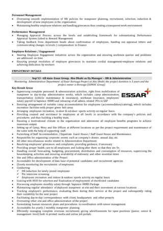 Personnel Management
 Overseeing smooth implementation of HR policies for manpower planning, recruitment, selection, induction &
development of new employees in the organization
 Maintaining healthy employee relations and handling grievances thus creating a transparent work environment
Performance Management
 Managing Appraisal Process across the levels and establishing framework for substantiating Performance
Appraisal System linked to Reward Management
 Taking feedback from department heads about confirmation of employees, handing out appraisal letters and
communicating changes in levels / compensation to Finance
Employee Relations / Engagement
 Steering Employee Engagement initiatives across the organization and ensuring workmen queries and problems
are addressed on time
 Ensuring prompt resolution of employee grievances to maintain cordial management-employee relations and
achieving dedication by workers
EMPLOYMENT DETAILS
Sep’13 - till date: Essar Group, Abu Dhabi as Dy.Manager – HR & Administration
Monitoring Administration Department of Essar Borouge Project at Abu Dhabi; the project duration is 3 years and the
project owner is Borouge (ADNOC Group)
Key Result Areas
 Supervising complete personnel & administration activities, right from mobilization of
manpower to day-to-day administrative works, which includes camp administration,
transportation (vehicle maintenance & insurance), workman insurance, employees’
salary payroll in Sapience HRMS and releasing of all admin. related POs in SAP
 Ensuring arrangement of suitable camp accommodation for employees (accommodation/catering), which includes
recreation facilities with proper green belt areas
 Arranging employees recreation, in-door & out-door sports activity on regular basis.
 Providing counsel and assistance to employees at all levels in accordance with the company’s policies and
procedures and thus building a healthy team.
 Ensuring a motivational climate in the organization and administer all employee benefits programs to achieve
maximum output.
 Setting up of Camp, Mess and Site Offices at different locations as per the project requirement and maintenance of
the same with the help of supporting staff.
 Furnishing of Staff Accommodation / Expatriate Guest House / Staff Guest House and Maintenance.
 Responsible for organizing corporate events such as company’s dinner, annual day, etc.
 All other miscellaneous works related to Administration Department.
 Resolving employees’ grievances and complaints; providing guidance, if necessary
 Providing proper health care to all employees and looking after them so that they are fit.
 Handling overall forecasting, budgeting, procurement, distribution and consumption of resources, supervising the
housekeeping activities and ensuring availability of stationery and other essential items
 Site and Office administration of the Project
 Accountable for development of data base of potential candidates and recruitment agencies
 Closely monitoring the recruitment of employees
 Conducting:
 HR induction for newly joined employees
 Pre interview screening
 Employees recreation and indoor & outdoor sports activity on regular basis
 Liaising with HOD for selection and finalization of employment of shortlisted candidates
 Processing employees monthly salary through Sapience HRMS Package
 Maintaining regular attendance of deployed manpower at site and their movement at various locations
 Tracking employee’s performance, evaluating them during their service at the project and subsequently rating
their suitability for the next project
 Facilitating day-to-day correspondence with client, headquarters and other projects
 Overseeing other site and office administration of the project
 Formulating human resources plans and procedures in coordination with senior management
 Accountable for yearly / monthly manpower planning
 Efficiently managing complete overseas recruitment; giving advertisements for open positions (junior, senior &
management level) both in printed media and online job portals
 