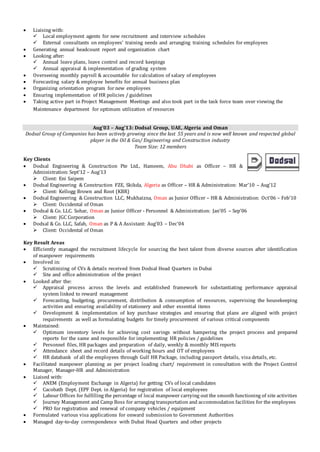  Liaising with:
 Local employment agents for new recruitment and interview schedules
 External consultants on employees’ training needs and arranging training schedules for employees
 Generating annual headcount report and organization chart
 Looking after:
 Annual leave plans, leave control and record keepings
 Annual appraisal & implementation of grading system
 Overseeing monthly payroll & accountable for calculation of salary of employees
 Forecasting salary & employee benefits for annual business plan
 Organizing orientation program for new employees
 Ensuring implementation of HR policies / guidelines
 Taking active part in Project Management Meetings and also took part in the task force team over viewing the
Maintenance department for optimum utilization of resources
Aug’03 – Aug’13: Dodsal Group, UAE, Algeria and Oman
Dodsal Group of Companies has been actively growing since the last 55 years and is now well known and respected global
player in the Oil & Gas/ Engineering and Construction industry
Team Size: 12 members
Key Clients
 Dodsal Engineering & Construction Pte Ltd., Hameem, Abu Dhabi as Officer – HR &
Administration: Sept’12 – Aug’13
 Client: Eni Saipem
 Dodsal Engineering & Construction FZE, Skikda, Algeria as Officer – HR & Administration: Mar’10 – Aug’12
 Client: Kellogg Brown and Root (KBR)
 Dodsal Engineering & Construction LLC, Mukhaizna, Oman as Junior Officer – HR & Administration: Oct’06 – Feb’10
 Client: Occidental of Oman
 Dodsal & Co. LLC. Sohar, Oman as Junior Officer - Personnel & Administration: Jan’05 – Sep’06
 Client: JGC Corporation
 Dodsal & Co. LLC, Safah, Oman as P & A Assistant: Aug’03 – Dec’04
 Client: Occidental of Oman
Key Result Areas
 Efficiently managed the recruitment lifecycle for sourcing the best talent from diverse sources after identification
of manpower requirements
 Involved in:
 Scrutinizing of CVs & details received from Dodsal Head Quarters in Dubai
 Site and office administration of the project
 Looked after the:
 Appraisal process across the levels and established framework for substantiating performance appraisal
system linked to reward management
 Forecasting, budgeting, procurement, distribution & consumption of resources, supervising the housekeeping
activities and ensuring availability of stationery and other essential items
 Development & implementation of key purchase strategies and ensuring that plans are aligned with project
requirements as well as formulating budgets for timely procurement of various critical components
 Maintained:
 Optimum inventory levels for achieving cost savings without hampering the project process and prepared
reports for the same and responsible for implementing HR policies / guidelines
 Personnel files, HR packages and preparation of daily, weekly & monthly MIS reports
 Attendance sheet and record details of working hours and OT of employees
 HR databank of all the employees through Gulf HR Package, including passport details, visa details, etc.
 Facilitated manpower planning as per project loading chart/ requirement in consultation with the Project Control
Manager, Manager-HR and Administration
 Liaised with:
 ANEM (Employment Exchange in Algeria) for getting CVs of local candidates
 Cacobath Dept. (EPF Dept. in Algeria) for registration of local employees
 Labour Offices for fulfilling the percentage of local manpower carrying out the smooth functioning of site activities
 Journey Management and Camp Boss for arranging transportation and accommodation facilities for the employees
 PRO for registration and renewal of company vehicles / equipment
 Formulated various visa applications for onward submission to Government Authorities
 Managed day-to-day correspondence with Dubai Head Quarters and other projects
 