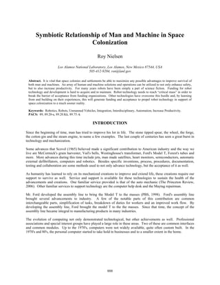 Symbiotic Relationship of Man and Machine in Space
                         Colonization

                                                     Roy Nielsen

                       Los Alamos National Laboratory, Los Alamos, New Mexico 87544, USA
                                           505-412-9204, rsn@lanl.gov

 Abstract. It is vital that space colonies and settlements be able to maximize any possible advantages to improve survival of
 both man and machines. An array of human and machine solutions and operations can be utilized to not only enhance safety,
 but to also increase productivity. For many years robots have been simply a part of science fiction. Funding for robot
 technology and development is hard to acquire and to maintain. Robot technology needs to reach “critical mass” in order to
 break the barrier of acceptance from funding organizations. Other technologies have overcome this hurdle and, by learning
 from and building on their experiences, this will generate funding and acceptance to propel robot technology in support of
 space colonization to a much sooner reality.

 Keywords: Robotics, Robots, Unmanned Vehicles, Integration, Interdisciplinary, Automation, Increase Productivity.
 PACS: 89, 89.20-a, 89.20.Kk, 89.75.-k

                                                 INTRODUCTION

Since the beginning of time, man has tried to improve his lot in life. The stone tipped spear, the wheel, the forge,
the cotton gin and the steam engine, to name a few examples. The last couple of centuries has seen a great burst in
technology and mechanization.

Some advances that Scovel (1965) believed made a significant contribution to American industry and the way we
live are McCormick's grain harvester, Vail's bells, Westinghouse's transformer, Ford's Model T, Forest's tubes and
more. More advances during this time include jets, man made satellites, heart monitors, semiconductors, automatic
external defibrillators, computers and robotics. Besides specific inventions, process, procedures, documentation,
testing and collaboration are some methods used to not only advance technology, but the acceptance of it as well.

As humanity has learned to rely on its mechanized creations to improve and extend life, these creations require our
support to survive as well. Service and support is available for these technologies to sustain the health of the
advancements and creations. One familiar service provided is that of the auto mechanic (The Princeton Review,
2006). Other familiar services to support technology are the computer help desk and the Maytag repairman.

Mr. Ford developed the assembly line to bring the Model T to the masses (PBS, 1998). Ford's assembly line
brought several advancements to industry. A few of the notable parts of this contribution are common
interchangeable parts, simplification of tasks, breakdown of duties for workers and an improved work flow. By
developing the assembly line, Ford brought the model T to the the masses. Since that time, the concept of the
assembly line became integral to manufacturing products in many industries.

The evolution of computing not only demonstrated technological, but other achievements as well. Professional
associations and special interest groups have played a large role in these FIRST PAGE OF EACH PAPER
   CREDIT LINE (BELOW) TO BE INSERTED ON THE areas. Two of these are common interfaces
and common modules. Up to the 1970's, PP. 27 - 34, 35 - 42, 137available,297 - 304, 325 - 338, 339 the
  EXCEPT FOR ARTICLES ON computers were not widely - 146, quite often custom built. In -
1970's and 80's,388, 430 - 437, 605started to640 - 651, 652 - 659, 668 a smaller extent699, 769 - 776,
  345, 380 - the personal computer - 614, take hold in businesses and to - 680, 692 - in the home.
                                             830 - 837, and 995 - 1003



         CP880, Space Technology and Applications International Forum—STAIF 2007, edited by M. S. El-Genk
                         © 2007 American Institute of Physics 978-0-7354-0386-4/07/$23.00

                                                            888
 