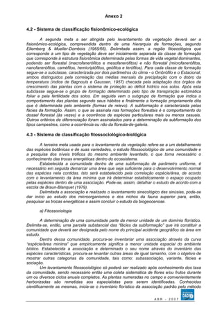 Anexo 2 
4.2 - Sistema de classificação fisionômico-ecológica 
A segunda meta a ser atingida pelo levantamento da vegetação deverá ser a 
fisionômico-ecológica, compreendida dentro de uma hierarquia de formações, segundo 
Ellemberg & Mueller-Dombois (1965/66). Delimitada assim, a região fitoecológica que 
corresponde a um tipo de vegetação deve ser inicialmente separada da classe de formação 
que corresponde à estrutura fisionômica determinada pelas formas de vida vegetal dominantes, 
podendo ser florestal (macrofanerófitos e mesofanerófitos) e não florestal (microfanerófitos, 
nanofanerófitos, caméfitos, hemicriptófitos, geófitos e terófitos). Para cada classe de formação 
segue-se a subclasse, caracterizada por dois parâmetros do clima - o Ombrófilo e o Estacional, 
ambos distinguidos pela correlação das médias mensais da precipitação com o dobro da 
temperatura (índice de Bagnouls e Gaussen, 1957) checada pela adaptação dos órgãos de 
crescimento das plantas com o sistema de proteção ao déficit hídrico nos solos. Após esta 
subclasse segue-se o grupo de formação determinado pelo tipo de transpiração estomática 
foliar e pela fertilidade dos solos. Em seguida vem o subgrupo de formação que indica o 
comportamento das plantas segundo seus hábitos e finalmente a formação propriamente dita 
que é determinada pelo ambiente (formas de relevo). A subformação é caracterizada pelas 
fácies da formação. Assim, o que se assinala nas formações florestais é o comportamento do 
dossel florestal (às vezes) e a ocorrência de espécies particulares mais ou menos casuais. 
Outros critérios de diferenciação foram assinalados para a determinação da subformação dos 
tipos campestres, como a ocorrência ou não da floresta-de-galeria. 
4.3 - Sistema de classificação fitossociológico-biológica 
A terceira meta usada para o levantamento da vegetação refere-se a um detalhamento 
das espécies botânicas e de suas variedades, o estudo fitossociológico de uma comunidade e 
a pesquisa dos níveis tróficos do mesmo ambiente levantado, o que torna necessário o 
conhecimento das trocas energéticas dentro do ecossistema. 
Estabelecida a comunidade dentro de uma subformação de parâmetro uniforme, é 
necessário em seguida demarcar uma área que seja suficiente para o desenvolvimento normal 
das espécies nela contidas. Isto será estabelecido pela correlação espécie/área, de acordo 
com o levantamento da área mínima que irá determinar estatisticamente o espaço ocupado 
pelas espécies dentro de uma associação. Pode-se, assim, detalhar o estudo de acordo com a 
escola de Braun-Blanquet (1979). 
Delimitada a associação e realizado o levantamento sinecológico das sinúsias, pode-se 
dar início ao estudo dos microorganismos e dos nichos da fauna superior para, então, 
pesquisar as trocas energéticas e assim concluir o estudo da biogeocenose. 
a) Fitossociologia 
A determinação de uma comunidade parte da menor unidade de um domínio florístico. 
Delimita-se, então, uma parcela substancial das “fácies da subformação” que irá constituir a 
comunidade que deverá ser designada pelo nome do principal acidente geográfico da área em 
estudo. 
Dentro dessa comunidade, procura-se inventariar uma associação através da curva 
“espécie/área mínima” que empiricamente significa a menor unidade espacial do ambiente 
biótico. Estabelecida a associação e determinado o seu nome através do inventário das 
espécies características, procura-se levantar outras áreas de igual tamanho, com o objetivo de 
mostrar outras categorias da comunidade, tais como: subassociação, variante, fácies e 
sociação. 
Um levantamento fitossociológico só poderá ser realizado após conhecimento dos taxa 
da comunidade, sendo necessário então uma coleta sistemática de flores e/ou frutos durante 
um ou diversos ciclos anuais completos. As plantas numeradas no campo e convenientemente 
herborizadas são remetidas aos especialistas para serem identificadas. Conhecidas 
cientificamente as mesmas, inicia-se o inventário florístico da associação padrão pelo método 
A B R - 2 0 0 7 
 