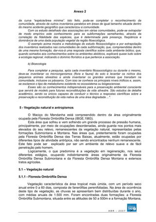 Anexo 2 
da curva “espécie/área mínima”. Isto feito, pode-se completar o reconhecimento da 
comunidade, através de outros inventários paralelos em áreas de igual tamanho situada dentro 
do mesmo acidente geográfico que caracterizou a comunidade. 
Com os estudo detalhado das associações em várias comunidades, pode-se extrapolar 
de modo empírico este conhecimento para as subformações semelhantes, através da 
correlação da fidelidade das espécies, que é determinada pela presença, freqüência e 
dominância de uma dada população vegetal da região fitoecológica. 
O exemplo acima mostra a metodologia do estudo fitossociológico e por extrapolação 
dos inventários realizados nas comunidades de cada subformação, que, compreendidas dentro 
de uma mesma formação, dar-nos-á uma resposta científica sobre cada ambiente biótico, que, 
quando somados aos conhecimentos sobre os ambientes abióticos, explicará quase tudo sobre 
a ecologia regional, indicando o domínio florístico a que pertence a associação. 
b) Bioecologia 
Para completar a pesquisa, após cada inventário fitossociológico ou durante o mesmo, 
deve-se inventariar os microorganismos (flora e fauna) do solo e levantar os nichos dos 
pequenos animais silvestres e ainda inventariar os grandes animais que transitam na 
comunidade, inclusive os pássaros. Com isso se conhece os principais níveis tróficos e, assim, 
se esclarece o tipo de metabolismo existente no ecossistema ou biogeocenose. 
Esses são os conhecimentos indispensáveis para a preservação ambiental consciente 
que servirá de modelo para futuras reconsttituições da vida silvestre. São estudos de detalhe 
acadêmico, sendo os únicos capazes de conduzir o técnico a respostas científicas sobre a 
preservação e reconstituição da vida nativa de uma área degradada ...". 
5 - Vegetação natural e antropismos 
O Maciço do Mendanha está compreendido dentro da área originalmente 
ocupada pela Floresta Ombrófila Densa (IBGE,1983). 
Esta área que sofreu e vem sofrendo um grande processo de pressão humana, 
principalmente, por meio de ocupações desordenadas, ainda guarda nos pontos mais 
elevados do seu relevo, remanescentes da vegetação natural, representadas pelas 
formações Submontana e Montana. Nas áreas que, preteritamente foram ocupadas 
pela Floresta Ombrófila Densa das Terras Baixas, atualmente, estão ocupadas por 
diferentes tipos de atividade antrópica, não sendo encontrados nenhum remanescente. 
Este fato pode ser explicado por ser um ambiente de relevo suave e de fácil 
penetração pelo homem. 
Logicamente, o que predomina é a vegetação em regeneração, nos seus 
diferentes estágios, ocupando indistintamente áreas originalmente da Floresta 
Ombrófila Densa Submontana e da Floresta Ombrófila Densa Montana e extensos 
tratos agrícolas. 
5.1 – Vegetação natural 
5.1.1 - Floresta Ombrófila Densa 
Vegetação característica da área tropical mais úmida, com um período seco 
anual entre 0 a 60 dias, composta de fanerófitas perenifoliadas. Na área de ocorrência 
deste tipo de vegetação, as chuvas se apresentam bem distribuídas durante o ano, 
com médias anuais de 1.500 mm. Foram encontradas duas formações: a Floresta 
Ombrófila Submontana, situada entre as altitudes de 50 a 500m e a formação Montana, 
A B R - 2 0 0 7 
 