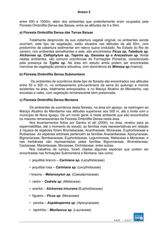 Anexo 2 
entre 500 e 1500m, além dos ambientes que preteritamente eram ocupados pela 
Floresta Ombrófila Densa das Baixas, entre as altitudes de 5 a 50m. 
a) Floresta Ombrófila Densa das Terras Baixas 
Totalmente desprovido da sua cobertura vegetal original, os ambientes aonde 
ocorriam, este tipo de vegetação, estão situados nas altitudes de até 50m, com 
predomínio de cobertura sedimentar em relevo suave ondulado. No Estado do Rio de 
Janeiro, nos ambientes semelhantes a este, são encontrados Fícus sp, Tabebuia sp, 
Alchornea sp, Callophylum sp, Tapirira sp, Genoma sp e Arecastrum sp. Ainda 
nestes ambientes, são comuns ocorrências de Formações Pioneiras, caracterizado 
pela presença da Typha sp. Na área em estudo ainda podem ser encontradas 
manchas de vegetação pioneira arbustiva, com dominância de Mimosa sp (maricá). 
b) Floresta Ombrófila Densa Submontana 
Os ambientes de ocorrência deste tipo de floresta são encontrados nas altitudes 
entre 50 e 500 m, no embasamento pré-cambriano da serra do quitungo e morros 
existentes na área, totalmente antropizados, e no Maciço Alcalino do Mendanha, nas 
encostas e vales, com vegetação remanescente bem preservada. 
c) Floresta Ombrófila Densa Montana 
Os ambientes de ocorrência desta floresta, na área em apreço, se restringem ao 
Maciço Alcalino do Mendanha nas altitudes superiores aos 500 m, até o limite com o 
município de Nova Iguaçu. De um modo geral, é neste ambiente que são encontrados 
os maiores remanescentes da Floresta Ombrófila Densa nesta área. 
Nos levantamentos feitos por Santos et alii (2006), na área, revelou para as 
espermatófitas, até o momento do estudo, as famílias mais representativas em relação 
à riqueza de espécies foram Bromeliaceae, Acanthaceae, Moraceae, Euphorbiaceae e 
Rubiaceae. As espécies arbóreas pertencem às famílias Anacardiaceae, Apocynaceae, 
Bignoniaceae, Bombacaceae, Euphorbiaceae, Leguminosae, Meliaceae e Moraceae, e 
nas herbáceas são representadas pelas famílias Bignoniaceae, Bromeliaceae, 
Cactaceae, Marantaceae, Moraceae, Orchidaceae, entre outras. 
Nos trabalhos de campo, foram citadas algumas espécies que podem ser 
encontradas nas formações Submontana e Montana, tais como: 
• jequitibá branco – Cariniana sp. (Lecythidaceae) 
• jequitibá rosa – Cariniana sp. (Lecythidaceae) 
• braúna – Melanoxylon sp. (Caesalpiniaceae) 
• cedro – Cedrela sp. (Meliaceae) 
• araribá – Alchornea iricurana (Euphorbiaceae) 
• figueira – Ficus sp. (Moraceae) 
• peroba – Aspidosperma sp. (Apocynaceae) 
• tapinhõa – Mezilaurus sp. (Lauraceae) 
A B R - 2 0 0 7 
 