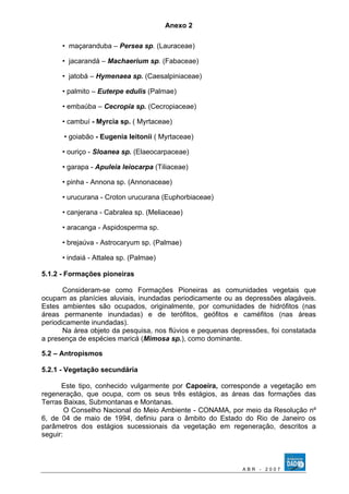 Anexo 2 
• maçaranduba – Persea sp. (Lauraceae) 
• jacarandá – Machaerium sp. (Fabaceae) 
• jatobá – Hymenaea sp. (Caesalpiniaceae) 
• palmito – Euterpe edulis (Palmae) 
• embaúba – Cecropia sp. (Cecropiaceae) 
• cambuí - Myrcia sp. ( Myrtaceae) 
• goiabão - Eugenia leitonii ( Myrtaceae) 
• ouriço - Sloanea sp. (Elaeocarpaceae) 
• garapa - Apuleia leiocarpa (Tiliaceae) 
• pinha - Annona sp. (Annonaceae) 
• urucurana - Croton urucurana (Euphorbiaceae) 
• canjerana - Cabralea sp. (Meliaceae) 
• aracanga - Aspidosperma sp. 
• brejaúva - Astrocaryum sp. (Palmae) 
• indaiá - Attalea sp. (Palmae) 
5.1.2 - Formações pioneiras 
Consideram-se como Formações Pioneiras as comunidades vegetais que 
ocupam as planícies aluviais, inundadas periodicamente ou as depressões alagáveis. 
Estes ambientes são ocupados, originalmente, por comunidades de hidrófitos (nas 
áreas permanente inundadas) e de terófitos, geófitos e caméfitos (nas áreas 
periodicamente inundadas). 
Na área objeto da pesquisa, nos flúvios e pequenas depressões, foi constatada 
a presença de espécies maricá (Mimosa sp.), como dominante. 
5.2 – Antropismos 
5.2.1 - Vegetação secundária 
Este tipo, conhecido vulgarmente por Capoeira, corresponde a vegetação em 
regeneração, que ocupa, com os seus três estágios, as áreas das formações das 
Terras Baixas, Submontanas e Montanas. 
O Conselho Nacional do Meio Ambiente - CONAMA, por meio da Resolução nº 
6, de 04 de maio de 1994, definiu para o âmbito do Estado do Rio de Janeiro os 
parâmetros dos estágios sucessionais da vegetação em regeneração, descritos a 
seguir: 
A B R - 2 0 0 7 
 