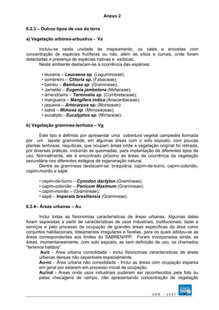 Anexo 2 
6.2.3 – Outros tipos de uso da terra 
a) Vegetação arbóreo-arbustiva - Va 
Incluiu-se nesta unidade de mapeamento, os vales e encostas com 
concentração de espécies frutíferas ou não, além de sítios e currais, onde foram 
detectadas a presença de espécies nativas e exóticas. 
Neste ambiente destacam-se a ocorrência das espécies: 
• leucena – Leucaena sp. (Leguminosae); 
• sombreiro – Clitoria sp. (Fabaceae); 
• bambu – Bambusa sp. (Gramineae); 
• Jamelão – Eugenia jambolana (Mirtaceae); 
• amendoeira – Terminalia sp. (Combretaceae); 
• mangueira – Mangifera indica (Anacardiaceae); 
• jaqueira – Artocarpus sp. (Moraceae); 
• sabiá – Mimosa sp. (Mimosaceae); 
• eucalipto - Eucalyptus sp. (Mirtaceae). 
b) Vegetação gramíneo-lenhosa – Vg 
Este tipo é definido por apresentar uma cobertura vegetal campestre formada 
por um tapete graminóide, em algumas áreas com o solo exposto, com poucas 
plantas lenhosas, raquíticas, que ocupam áreas onde a vegetação original foi retirada, 
por diversas práticas, incluindo as queimadas, para implantação de diferentes tipos de 
uso. Normalmente, ele é encontrado próximo as áreas de ocorrência da vegetação 
secundária nos diferentes estágios de regeneração natural. 
Dentre as gramíneas destacam-se: braquiária, capim-de-burro, capim-colonião, 
capim-moirão e sapê. 
• capim-de-burro – Cynodon dactylon (Gramineae); 
• capim-colonião – Panicum Maximum (Gramineae); 
• capim-moirão – (Gramineae); 
• sapê – Imperata brasiliensis (Gramineae). 
6.2.4– Áreas urbanas – Au 
Inclui todas as fisionomias características de áreas urbanas. Algumas delas 
foram separadas a partir de características de usos industriais, institucionais, lazer e 
serviços e pelo processo de ocupação de grandes áreas específicas da área como 
conjuntos habitacionais, loteamentos irregulares e favelas, para os quais adotou-se as 
áreas correspondentes aos limites do SABREN/IPP. Foram incorporadas ainda, as 
áreas, momentaneamente, com solo exposto, as sem definição de uso, os chamados 
"terrenos baldios". 
Au/c - Área urbana consolidada - inclui fisionomias características de áreas 
urbanas densas não separáveis espacialmente. 
Au-nc - Área urbana não consolidada - Inclui as áreas com ocupação esparsa 
em geral por estarem em processo inicial de ocupação. 
Au/ind - Áreas onde usos industriais puderam ser reconhecidos pela foto ou 
pelas checagens de campo, não apresentando concentração de vegetação 
A B R - 2 0 0 7 
 