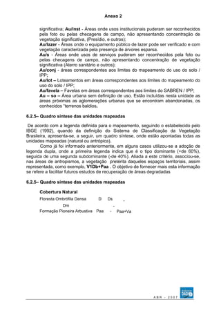 Anexo 2 
significativa; Au/inst - Áreas onde usos institucionais puderam ser reconhecidos 
pela foto ou pelas checagens de campo, não apresentando concentração de 
vegetação significativa, (Presídio, e outros); 
Au/lazer - Áreas onde o equipamento público de lazer pode ser verificado e com 
vegetação caracterizada pela presença de árvores esparsa. 
Au/s - Áreas onde usos de serviços puderam ser reconhecidos pela foto ou 
pelas checagens de campo, não apresentando concentração de vegetação 
significativa (Aterro sanitário e outros); 
Au/conj - áreas correspondentes aos limites do mapeamento do uso do solo / 
IPP; 
Au/lot – Loteamentos em áreas correspondentes aos limites do mapeamento do 
uso do solo / IPP; 
Au/favela – Favelas em áreas correspondentes aos limites do SABREN / IPP; 
Au – so – Área urbana sem definição de uso. Estão incluídas nesta unidade as 
áreas próximas as aglomerações urbanas que se encontram abandonadas, os 
conhecidos “terrenos baldios. 
6.2.5– Quadro síntese das unidades mapeadas 
De acordo com a legenda definida para o mapeamento, seguindo o estabelecido pelo 
IBGE (1992), quando da definição do Sistema de Classificação da Vegetação 
Brasileira, apresenta-se, a seguir, um quadro síntese, onde estão apontadas todas as 
unidades mapeadas (natural ou antrópica). 
Como já foi informado anteriormente, em alguns casos utilizou-se a adoção de 
legenda dupla, onde a primeira legenda indica que é o tipo dominante (+de 60%), 
seguida de uma segunda subdominante (-de 40%). Aliada a este critério, associou-se, 
nas áreas de antropismos, a vegetação pretérita daqueles espaços territoriais, assim 
representada, como exemplo, V1Db+Paa . O objetivo de fornecer mais esta informação 
se refere a facilitar futuros estudos de recuperação de áreas degradadas 
6.2.5– Quadro síntese das unidades mapeadas 
Cobertura Natural 
Floresta Ombrófila Densa D Ds - 
Dm - 
Formação Pioneira Arbustiva Paa - Paa+Va 
A B R - 2 0 0 7 
 